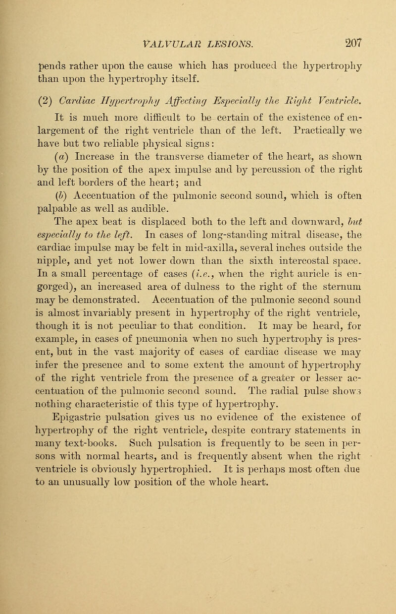 pends rather Upon the cause which has produced the hypertrophy than upon the hypertrophy itself. (2) Cardiac Hypertrophy Affecting Especially the Right Ventricle. It is much more difficult to be certain of the existence of en- largement of the right ventricle than of the left. Practically we have but two reliable physical signs: (a) Increase in the transverse diameter of the heart, as shown by the position of the apex impulse and by percussion of the right and left borders of the heart; and (b) Accentuation of the pulmonic second sound, which is often palpable as well as audible. The apex beat is displaced both to the left and downward, but especially to the left. In cases of long-standing mitral disease, the cardiac impulse may be felt hi mid-axilla, several inches outside the nipple, and yet not lower down than the sixth intercostal space. In a small percentage of cases (i.e., when the right auricle is en- gorged), an increased area of dulness to the right of the sternum may be demonstrated. Accentuation of the pulmonic second sound is almost invariably present in hypertrophy of the right ventricle, though it is not peculiar to that condition. It may be heard, for example, in cases of pneumonia when no such hypertrophy is pres- ent, but in the vast majority of cases of cardiac disease we may infer the presence and to some extent the amount of hypertrophy of the right ventricle from the presence of a greater or lesser ac- centuation of the pulmonic second sound. The radial pulse shows nothing characteristic of this type of hypertrophy. Epigastric pulsation gives us no evidence of the existence of hypertrophy of the right ventricle, despite contrary statements in many text-books. Such pulsation is frequently to be seen in per- sons with normal hearts, and is frequently absent when the right ventricle is obviously hypertrophied. It is perhaps most often due to an unusually low position of the whole heart.