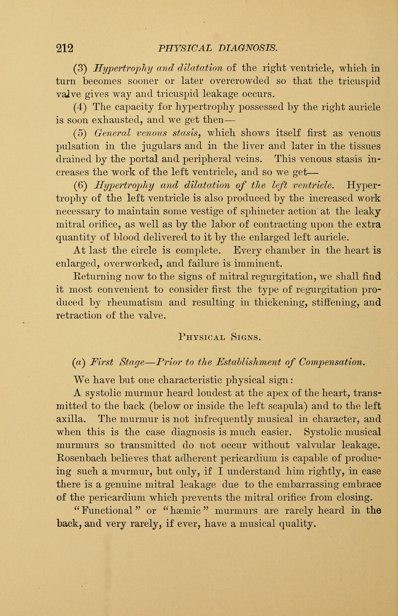 (3) Hypertrophy and dilatation of the right ventricle, which in turn becomes sooner or later overcrowded so that the tricuspid vaive gives way and tricuspid leakage occurs. (4) The capacity for hypertrophy possessed by the right auricle is soon exhausted, and we get then— (5) General venous stasis, which shows itself first as venous pulsation in the jugulars and in the liver and later in the tissues drained by the portal and peripheral veins. This venous stasis in- creases the work of the left ventricle, and so we get— (6) Hypertrophy and dilatation of the left ventricle. Hyper- trophy of the left ventricle is also produced by the increased work necessary to maintain some vestige of sphincter action at the leaky mitral orifice, as well as by the labor of contracting upon the extra quantity of blood delivered to it by the enlarged left auricle. At last the circle is complete. Every chamber in the heart is enlarged, overworked, and failure is imminent. Eeturning now to the signs of mitral regurgitation, we shall find it most convenient to consider first the type of regurgitation pro- duced by rheumatism and resulting in thickening, stiffening, and retraction of the valve. Physical Signs. (a) First Stage—Prior to the Establishment of Compensation. We have but one characteristic physical sign: A systolic murmur heard loudest at the apex of the heart, trans- mitted to the back (below or inside the left scapula) and to the left axilla. The murmur is not infrequently musical in character, and when this is the case diagnosis is much easier. Systolic musical murmurs so transmitted do not occur without valvular leakage. Rosenbach believes that adherent pericardium is capable of produc- ing such a murmur, but only, if I understand him rightly, in case there is a genuine mitral leakage due to the embarrassing embrace of the pericardium which prevents the mitral orifice from closing.  Functional or  haemic  murmurs are rarely heard in the back, and very rarely, if ever, have a musical quality.