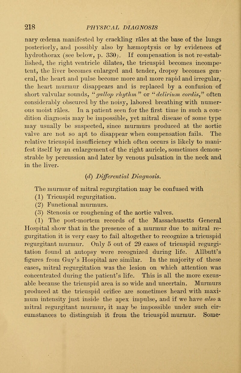 nary oedema manifested by crackling rales at the base of tbe lungs posteriorly, and possibly also by haemoptysis or by evidences of hydrothorax (see below, p. 330;. If compensation is not re-estab- lished, the right ventricle dilates, the tricuspid becomes incompe- tent, the liver becomes enlarged and tender, dropsy becomes gen- eral, the heart and pulse become more and more rapid and irregular, the heart murmur disappears and is replaced by a confusion of short valvular sounds, gallop rhythm1'' or delirium cordis, often considerably obscured by the noisy, labored breathing with numer- ous moist rales. In a patient seen for the first time in such a con- dition diagnosis may be impossible, yet mitral disease of some type may usually be suspected, since murmurs produced at the aortic valve are not so apt to disappear when compensation fails. The relative tricuspid insufficiency which often occurs is likely to mani- fest itself by an enlargement of the right auricle, sometimes demon- strable by percussion and later by venous pulsation in the neck and in the liver. (d) Differential Diagnosis. The murmur of mitral regurgitation may be confused with (1) Tricuspid regurgitation. (2) Functional murmurs. (3) Stenosis or roughening of the aortic valves. (1) The post-mortem records of the Massachusetts General Hospital show that in the presence of a murmur due to mitral re- gurgitation it is very easy to fail altogether to recognize a tricuspid regurgitant murmur. Only 5 out of 29 cases of tricuspid regurgi- tation found at autopsy were recognized during life. Allbutt's figures from Guy's Hospital are similar. In the majority of these cases, mitral regurgitation was the lesion on which attention was concentrated during the patient's life. This is all the more excus- able because the tricuspid area is so wide and uncertain. Murmurs produced at the tricuspid orifice are sometimes heard with maxi- mum intensity just inside the apex impulse, and if we have also a mitral regurgitant murmur, it may be impossible under such cir- cumstances to distinguish it from the tricuspid murmur. Some-