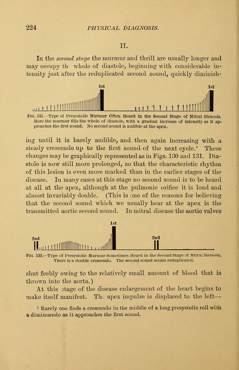 II. In the second stage the murmur and thrill are usually longer and may occupy th whole of diastole, beginning with considerable in- tensity just after the reduplicated second sound, quickly diminish- lst 1st j_lL 111 Ml i 1 M 1 I Fig. 131.—Type of Presystolic Murmur Often Heard in the Second Stage of Mitral Stenosis. Here the murmur fills the whole of diastole, with a gradual increase of intensity as it ap- proaches the first sound. No second sound is audible at the apex. ing until it is barely audible, and then again increasing with a steady crescendo up to the first sound of the next cycle.1 These changes may be graphically represented as in Figs. 130 and 131. Dia- stole is now still more prolonged, so that the characteristic rhythm of this lesion is even more marked than in the earlier stages of the disease. In many cases at this stage no second sound is to be heard at all at the apex, although at the pulmonic orifice it is loud and almost invariably double. (This is one of the reasons for believing that the second sound which we usually hear at the apex is the transmitted aortic second sound. In mitral disease the aortic valves 1st 2nd 2nd HI U Fig, 132.—Type of Presystolic Murmur Sometimes Heard in the Second Stage of Mitral Stenosis. There is a double crescendo. The second sound seems reduplicated. shut feebly owing to the relatively small amount of blood that is thrown into the aorta.) At this stage of the disease enlargement of the heart begins to make itself manifest. The apex impulse is displaced to the left— 1 Rarely one finds a crescendo in the middle of a long presystolic roll with a diminuendo as it approaches the first sound.