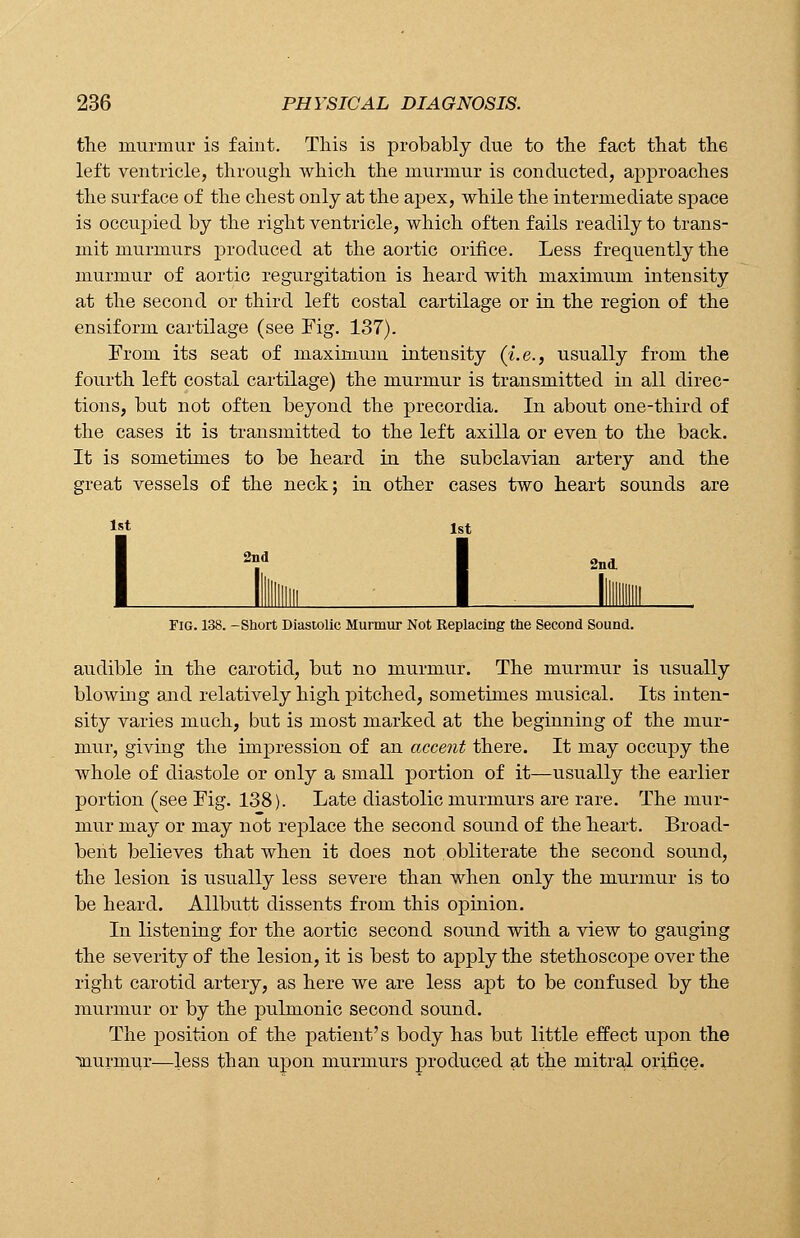 the murmur is faint. This is probably due to the fact that the left ventricle, through which the murmur is conducted, approaches the surface of the chest only at the apex, while the intermediate space is occupied by the right ventricle, which often fails readily to trans- mit murmurs produced at the aortic orifice. Less frequently the murmur of aortic regurgitation is heard with maxhnum intensity at the second or third left costal cartilage or in the region of the ensiform cartilage (see Fig. 137). From its seat of maximum intensity (i.e., usually from the fourth left costal cartilage) the murmur is transmitted in all direc- tions, but not often beyond the precordia. In about one-third of the cases it is transmitted to the left axilla or even to the back. It is sometimes to be heard in the subclavian artery and the great vessels of the neck; in other cases two heart sounds are 1st 1st 2nd 1 2nd Fig. 138. -Short Diastolic Murmur Not Replacing the Second Sound. audible in the carotid, but no murmur. The murmur is usually blowing and relatively high pitched, sometimes musical. Its inten- sity varies mach, but is most marked at the beginning of the mur- mur, giving the impression of an accent there. It may occupy the whole of diastole or only a small portion of it—usually the earlier portion (see Fig. 138). Late diastolic murmurs are rare. The mur- mur may or may not replace the second sound of the heart. Broad- bent believes that when it does not obliterate the second sound, the lesion is usually less severe than when only the murmur is to be heard. Allbutt dissents from this opinion. In listening for the aortic second sound with a view to gauging the severity of the lesion, it is best to apply the stethoscope over the right carotid artery, as here we are less apt to be confused by the murmur or by the pulmonic second sound. The position of the patient's body has but little effect upon the murmur—less than upon murmurs produced at the mitral orifice.