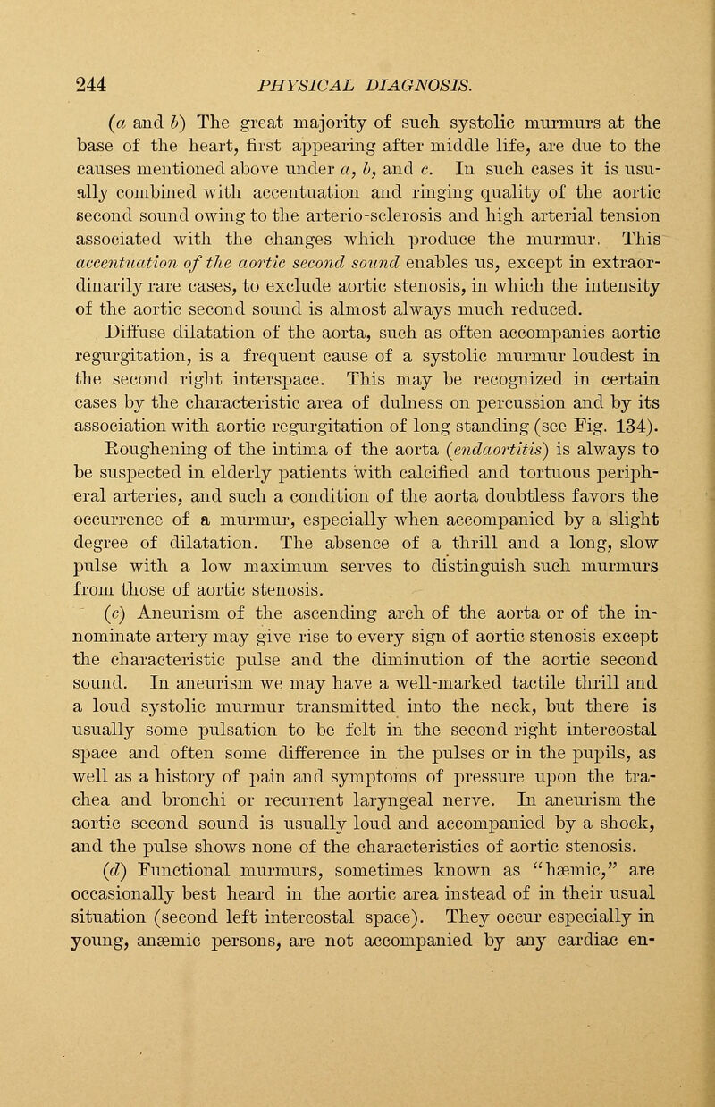 (a and b) The great majority of such systolic murmurs at the base of the heart, first appearing after middle life, are due to the causes mentioned above under a, b, and c. In such cases it is usu- ally combined with accentuation and ringing quality of the aortic second sound owing to the arterio-sclerosis and high arterial tension associated with the changes which produce the murmur, This accentuation of the aortic second sound enables us, except in extraor- dinarily rare cases, to exclude aortic stenosis, in which the intensity of the aortic second sound is almost always much reduced. Diffuse dilatation of the aorta, such as often accompanies aortic regurgitation, is a frequent cause of a systolic murmur loudest in the second right interspace. This may be recognized in certain cases by the characteristic area of clulness on percussion and by its association with aortic regurgitation of long standing (see Fig. 134). Roughening of the intima of the aorta (endaortitis) is always to be suspected in elderly patients with calcified and tortuous periph- eral arteries, and such a condition of the aorta doubtless favors the occurrence of a murmur, especially when accompanied by a slight degree of dilatation. The absence of a thrill and a long, slow pulse with a low maximum serves to distinguish such murmurs from those of aortic stenosis. (c) Aneurism of the ascending arch of the aorta or of the in- nominate artery may give rise to every sign of aortic stenosis except the characteristic pulse and the diminution of the aortic second sound. In aneurism we may have a well-marked tactile thrill and a loud systolic murmur transmitted into the neck, but there is usually some pulsation to be felt in the second right intercostal space and often some difference in the pulses or in the pupils, as well as a history of pain and symptoms of pressure upon the tra- chea and bronchi or recurrent laryngeal nerve. In aneurism the aortic second sound is usually loud and accompanied by a shock, and the pulse shows none of the characteristics of aortic stenosis. (d) Functional murmurs, sometimes known as hsemic, are occasionally best heard in the aortic area instead of in their usual situation (second left intercostal space). They occur especially in young, anaemic persons, are not accompanied by any cardiac en-