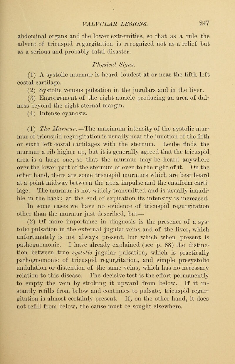 abdominal organs and the lower extremities, so that as a rule the advent of tricuspid regurgitation is recognized not as a relief but as a serious and probably fatal disaster. Physical Signs. (1) A systolic murmur is heard loudest at or near the fifth left costal cartilage. (2) Systolic venous pulsation in the jugulars and in the liver. (3) Engorgement of the right auricle producing an area of dul- ness beyond the right sternal margin. (4) Intense cyanosis. (1) The Murmur.—The maximum intensity of the systolic mur- mur of tricuspid regurgitation is usually near the junction of the fifth or sixth left costal cartilages with the sternum. Leube finds the murmur a rib higher up, but it is generally agreed that the tricuspid area is a large one, so that the murmur may be heard anywhere over the lower part of the sternum or even to the right of it. On the other hand, there are some tricuspid murmurs which are best heard at a point midway between the apex impulse and the ensiform carti- lage. The murmur is not widely transmitted and is usually inaudi- ble in the back; at the end of expiration its intensity is increased. In some cases we have no evidence of tricuspid regurgitation other than the murmur just described, but— (2) Of more importance in diagnosis is the presence of a sys- tolic pulsation in the external jugular veins and of the liver, which unfortunately is not always present, but which when present is pathognomonic. I have already explained (see p. 88) the distinc- tion between true systolic jugular pulsation, which is practically pathognomonic of tricuspid regurgitation, and simple presystolic undulation or distention of the same veins, which has no necessary relation to this disease. The decisive test is the effort permanently to empty the vein by stroking it upward from below. If it in- stantly refills from below and continues to pulsate, tricuspid regur- gitation is almost certainly present. If, on the other hand, it does not refill from below, the cause must be sought elsewhere.