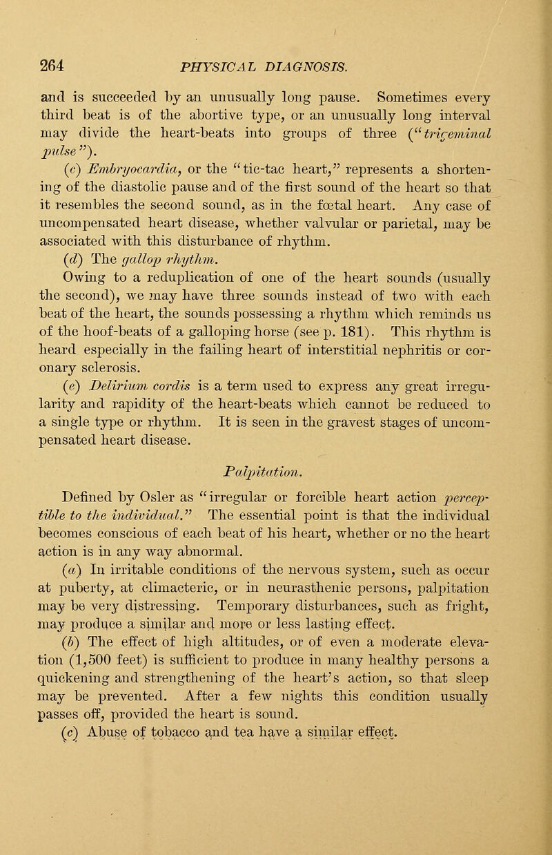 and is succeeded by an unusually long pause. Sometimes every third beat is of the abortive type, or an unusually long interval may divide the heart-beats into groups of three (trigeminal pulse). (c) Embryocardia, or the tic-tac heart, represents a shorten- ing of the diastolic pause and of the first sound of the heart so that it resembles the second sound, as in the foetal heart. Any case of uncompensated heart disease, whether valvular or parietal, may be associated with this disturbance of rhythm. (d) The gallop rhythm. Owing to a reduplication of one of the heart sounds (usually the second), we may have three sounds instead of two with each beat of the heart, the sounds possessing a rhythm which reminds us of the hoof-beats of a galloping horse (see p. 181). This rhythm is heard especially in the failing heart of interstitial nephritis or cor- onary sclerosis. (e) Delirium cordis is a term used to express any great irregu- larity and rapidity of the heart-beats which cannot be reduced to a single type or rhythm. It is seen in the gravest stages of uncom- pensated heart disease. Palpitation. Defined by Osier as irregular or forcible heart action percep- tible to the individual. The essential point is that the individual becomes conscious of each beat of his heart, whether or no the heart action is in any way abnormal. (a) In irritable conditions of the nervous system, such as occur at puberty, at climacteric, or in neurasthenic persons, palpitation may be very distressing. Temporary disturbances, such as fright, may produce a similar ancj more or less lasting effect. (b) The effect of high altitudes, or of even a moderate eleva- tion (1,500 feet) is sufficient to produce in many healthy persons a quickening and strengthening of the heart's action, so that sleep may be prevented. After a few nights this condition usually passes off, provided the heart is sound. (c) Abuse of tobacco and tea have a similar effect.