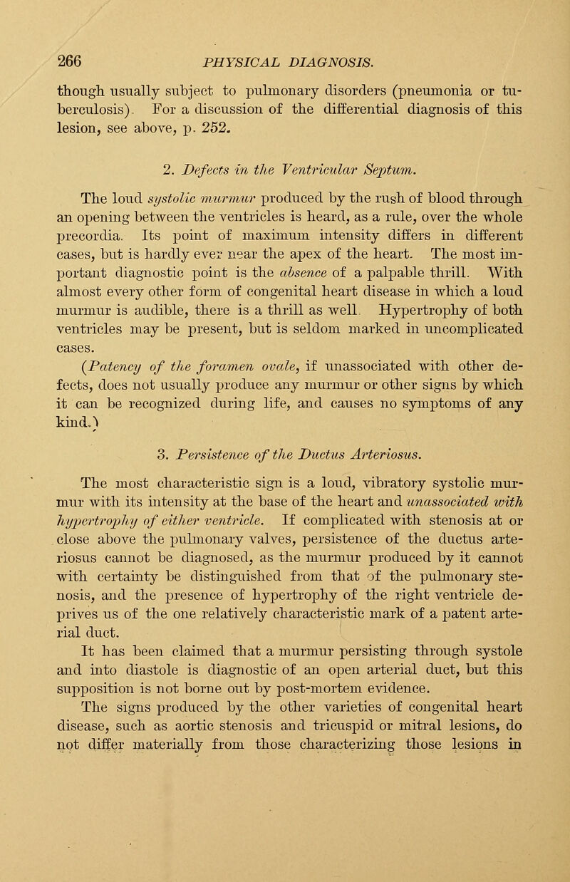 though usually subject to pulmonary disorders (pneumonia or tu- berculosis). For a discussion of the differential diagnosis of this lesion, see above, p. 252. 2. Defects in the Ventricular Septum. The loud systolic murmur produced by the rush of blood through an opening between the ventricles is heard, as a rule, over the whole precordia. Its point of maximum intensity differs in different cases, but is hardly ever near the apex of the heart. The most im- portant diagnostic point is the absence of a palpable thrill. With almost every other form of congenital heart disease in which a loud murmur is audible, there is a thrill as well. Hypertrophy of both ventricles may be present, but is seldom marked in uncomplicated cases. (Patency of the foramen ovale, if unassociated with other de- fects, does not usually produce any murmur or other signs by which it can be recognized during life, and causes no symptoms of any kind.) 3. Persistence of the Ductus Arteriosus. The most characteristic sign is a loud, vibratory systolic mur- mur with its intensity at the base of the heart and unassociated with hypertrophy of either ventricle. If complicated with stenosis at or close above the pulmonary valves, persistence of the ductus arte- riosus cannot be diagnosed, as the murmur produced by it cannot with certainty be distinguished from that of the pulmonary ste- nosis, and the presence of hypertrophy of the right ventricle de- prives us of the one relatively characteristic mark of a patent arte- rial duct. It has been claimed that a murmur persisting through systole and into diastole is diagnostic of an open arterial duct, but this supposition is not borne out by post-mortem evidence. The signs produced by the other varieties of congenital heart disease, such as aortic stenosis and tricuspid or mitral lesions, do not differ materially from those characterizing those lesions in