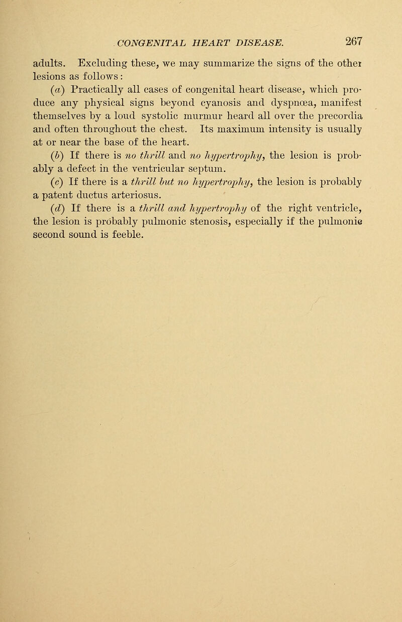 adults. Excluding these, we may summarize the signs of the othei lesions as follows: (a) Practically all cases of congenital heart disease, which pro- duce any physical signs beyond cyanosis and dyspnoea, manifest themselves by a loud systolic murmur heard all over the precordia and often throughout the chest. Its maximum intensity is usually at or near the base of the heart. (b) If there is no thrill and no hypertrophy, the lesion is prob- ably a defect in the ventricular septum. (c) If there is a thrill but no hypertrophy, the lesion is probably a patent ductus arteriosus. (d) If there is a thrill and hypertrophy of the right ventricle, the lesion is probably puhnonic stenosis, especially if the pulmonie second sound is feeble.