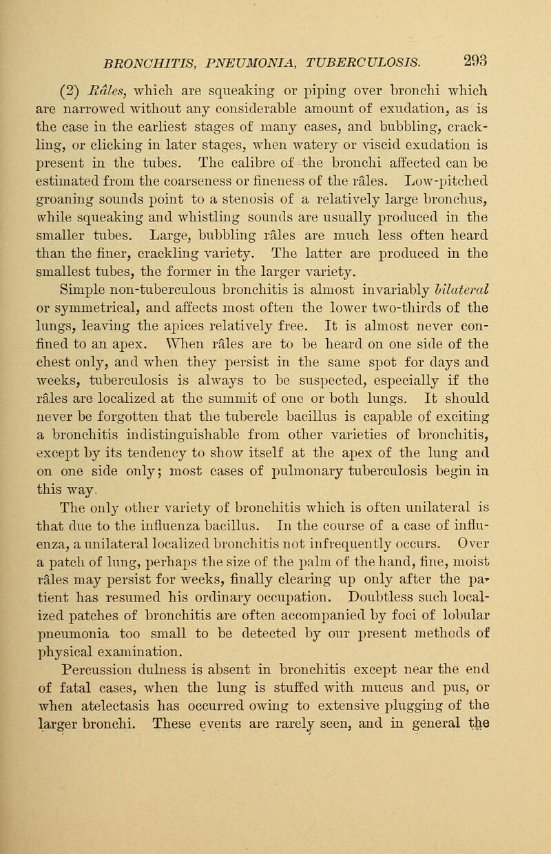 (2) Rales, which are squeaking or piping over bronchi which are narrowed without any considerable amount of exudation, as is the case in the earliest stages of many cases, and bubbling, crack- ling, or clicking in later stages, when watery or viscid exudation is present in the tubes. The calibre of the bronchi affected can be estimated from the coarseness or fineness of the rales. Low-pitched groaning sounds point to a stenosis of a relatively large bronchus, while squeaking and whistling sounds are usually produced in the smaller tubes. Large, bubbling rales are much less often heard than the finer, crackling variety. The latter are produced in the smallest tubes, the former in the larger variety. Simple non-tuberculous bronchitis is almost invariably bilateral or symmetrical, and affects most often the lower two-thirds of the lungs, leaving the apices relatively free. It is almost never con- fined to an apex. When rales are to be heard on one side of the chest only, and when they persist in the same spot for days and weeks, tuberculosis is always to be suspected, especially if the rales are localized at the summit of one or both lungs. It should never be forgotten that the tubercle bacillus is capable of exciting a bronchitis indistinguishable from other varieties of bronchitis, except by its tendency to show itself at the apex of the lung and on one side only; most cases of pulmonary tuberculosis begin in this way. The only other variety of bronchitis which is often unilateral is that due to the influenza bacillus. In the course of a case of influ- enza, a unilateral localized bronchitis not infrequently occurs. Over a patch of lung, perhaps the size of the palm of the hand, fine, moist rales may persist for weeks, finally clearing up only after the pa* tient has resumed his ordinary occupation. Doubtless such local- ized patches of bronchitis are often accompanied by foci of lobular pneumonia too small to be detected by our present methods of physical examination. Percussion dulness is absent in bronchitis except near the end of fatal cases, when the lung is stuffed with mucus and pus, or when atelectasis has occurred owing to extensive plugging of the larger bronchi. These events are rarely seen, and in general the