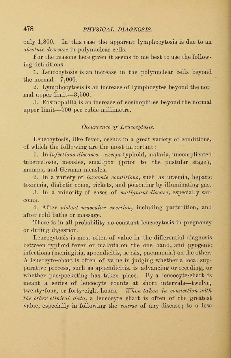 only 1,800. In this case the apparent lymphocytosis is due to an absolute decrease in poly nuclear cells. For the reasons here given it seems to me best to use the follow- ing definitions: 1. Leucocytosis is an increase in the polynuclear cells beyond the normal— 7,000. 2. Lymphocytosis is an increase of lymphocytes beyond the nor- mal upper limit—3,500. 3. Eosinophil]a is an increase of eosinophiles beyond the normal upper limit—500 per cubic millimetre. Occurrence of Leucocytosis. Leucocytosis, like fever, occurs in a great variety of conditions, of which the following are the most important: 1. In infectious diseases—excejjt typhoid, malaria, uncomplicated tuberculosis, measles, smallpox (prior to the pustular stage), mumps, and German measles. 2. In a variety of toxcemic conditions, such as uraemia, hepatic toxaemia, diabetic coma, rickets, and poisoning by illuminating gas. 3. In a minority of cases of malignant disease, especially sar- coma. 4. After violent muscular exertion, including parturition, and after cold baths or massage. There is in all probability no constant leucocytosis in pregnancy or during digestion. Leucocytosis is most often of value in the differential diagnosis between typhoid fever or malaria on the one hand, and pyogenic infections (meningitis, appendicitis, sepsis, pneumonia) on the other. A leucocyte-chart is often of value in judging whether a local sup- purative process, such as appendicitis, is advancing or receding, or whether pus-pocketing has taken place. By a leucocyte-chart is meant a series of leucocyte counts at short intervals—twelve, twenty-four, or forty-eight hours. When taken in connection with the other clinical data, a leucocyte chart is often of the greatest value, especially in following the course of any disease; to a less