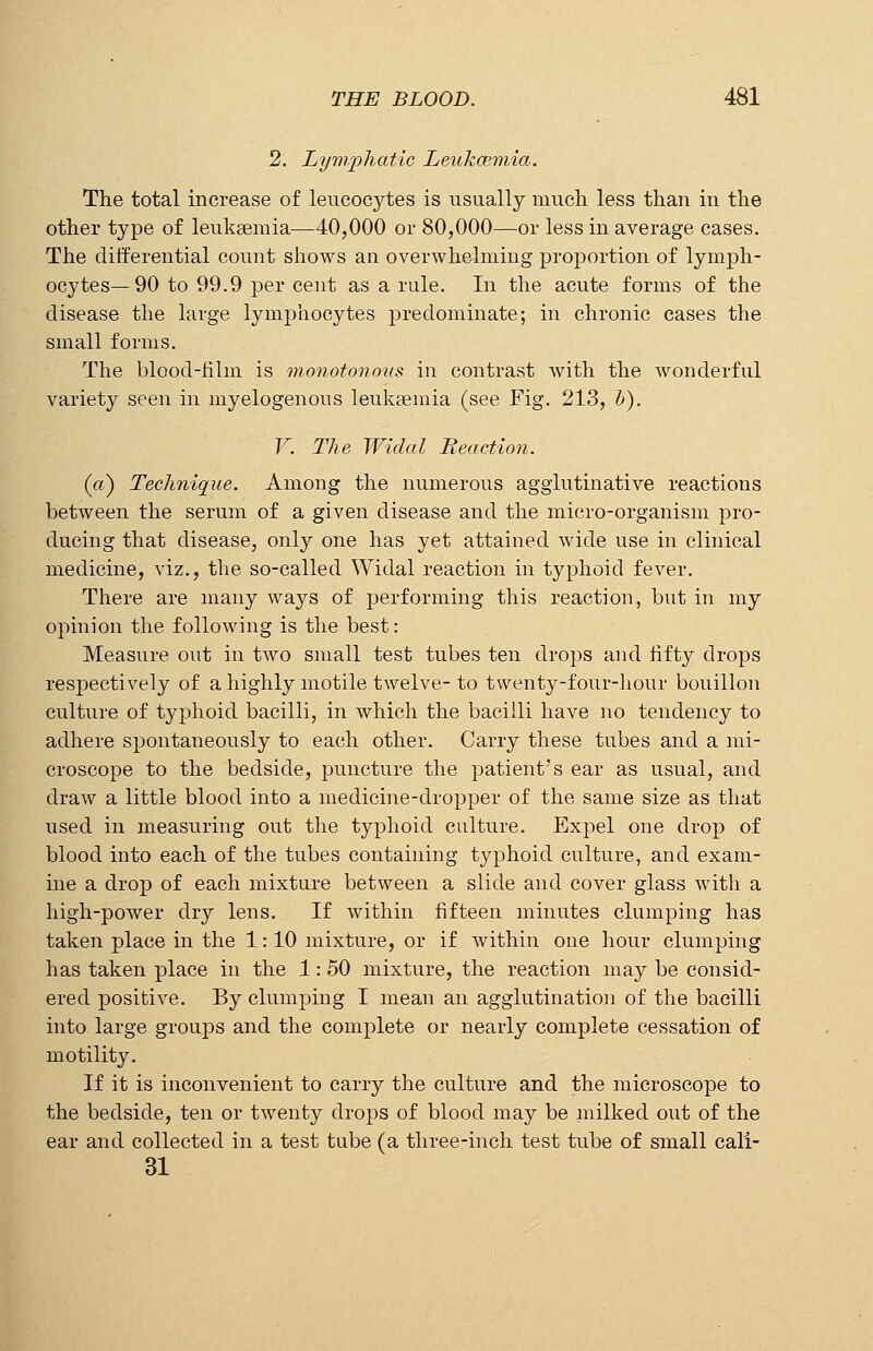 2. Lymphatic Leukcemia. The total increase of leucocytes is usually much less than in the other type of leukaemia—40,000 or 80,000—or less in average cases. The differential count shows an overwhelming proportion of lymph- ocytes— 90 to 99.9 per cent as a rule. In the acute forms of the disease the large lymphocytes predominate; in chronic cases the small forms. The blood-film is monotonous in contrast with the wonderful variety seen in myelogenous leukaemia (see Fig. 213, b). V. The Widal Reaction. (a) Technique. Among the numerous agglutinative reactions between the serum of a given disease and the micro-organism pro- ducing that disease, only one has yet attained wide use in clinical medicine, viz., the so-called Widal reaction in typhoid fever. There are many ways of performing this reaction, but in my opinion the following is the best: Measure out in two small test tubes ten drops and fifty drops respectively of a highly motile twelve- to twenty-four-hour bouillon culture of typhoid bacilli, in which the bacilli have no tendency to adhere spontaneously to each other. Carry these tubes and a mi- croscope to the bedside, puncture the patient's ear as usual, and draw a little blood into a medicine-dropper of the same size as that used in measuring out the typhoid culture. Expel one drop of blood into each of the tubes containing typhoid culture, and exam- ine a drop of each mixture between a slide and cover glass with a high-power dry lens. If within fifteen minutes clumping has taken place in the 1: 10 mixture, or if within one hour clumping has taken place in the 1: 50 mixture, the reaction may be consid- ered positive. By clumping I mean an agglutination of the bacilli into large groups and the complete or nearly complete cessation of motility. If it is inconvenient to carry the culture and the microscope to the bedside, ten or twenty drops of blood may be milked out of the ear and collected in a test tube (a three-inch test tube of small cali- 31