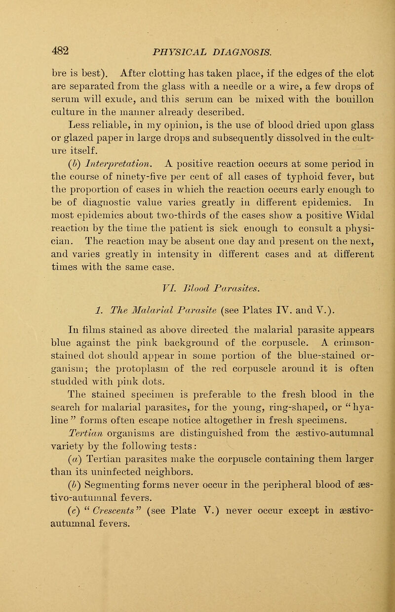 bre is best). After clotting has taken place, if the edges of the clot are separated from the glass with a needle or a wire, a few drops of serum will exude, and this serum can be mixed with the bouillon culture in the manner already described. Less reliable, in my opinion, is the use of blood dried upon glass or glazed paper in large drops and subsequently dissolved in the cult- ure itself. (Z») Interpretation. A positive reaction occurs at some period in the course of ninety-five per cent of all cases of typhoid fever, but the proportion of cases in which the reaction occurs early enough to be of diagnostic value varies greatly in different epidemics. In most epidemics about two-thirds of the cases show a positive Widal reaction by the time the patient is sick enough to consult a physi- cian. The reaction maybe absent one day and present on the next, and varies greatly in intensity in different cases and at different times with the same case. VI. Blood Parasites. 1. The Malarial Parasite (see Plates IV. and V.). In films stained as above directed the malarial parasite appears blue against the pink background of the corpuscle. A crimson- stained dot should appear in some portion of the blue-stained or- ganism; the protoplasm of the red corpuscle around it is often studded with pink dots. The stained specimen is preferable to the fresh blood in the search for malarial parasites, for the young, ring-shaped, or  hya- line  forms often escape notice altogether in fresh specimens. Tertian organisms are distinguished from the sestivo-autunmal variety by the following tests: («) Tertian parasites make the corpuscle containing them larger than its uninfected neighbors. (&) Segmenting forms never occur in the peripheral blood of aes- tivo-autumnal fevers. (c) Crescents (see Plate V.) never occur except in aestivo- autumnal fevers.