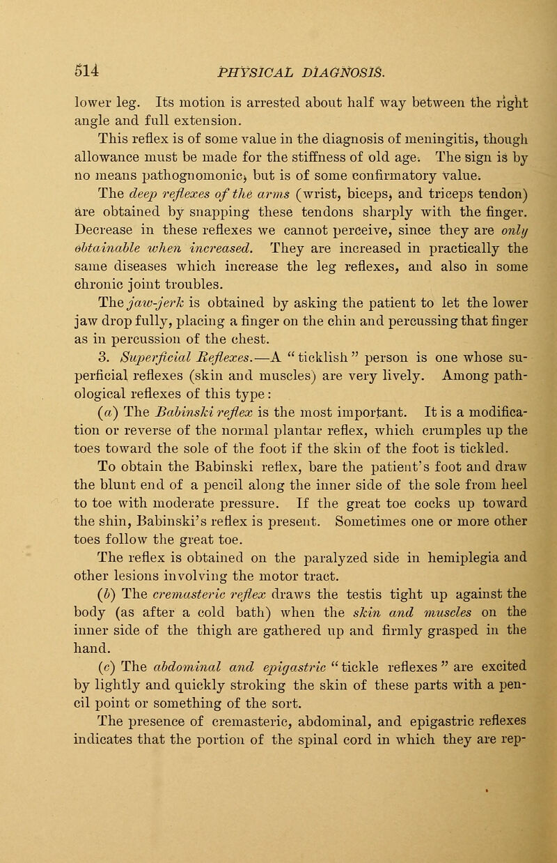 lower leg. Its motion is arrested about half way between the right angle and fall extension. This reflex is of some value in the diagnosis of meningitis, though allowance must be made for the stiffness of old age-. The sign is by- no means pathognomonic^ but is of some confirmatory value. The deep reflexes of the arms (wrist, biceps^ and triceps tendon) are obtained by snapping these tendons sharply with the finger. Decrease in these reflexes we cannot perceive, since they are only obtainable when increased. They are increased in practically the same diseases which increase the leg reflexes, and also in some chronic joint troubles. The jaw-jerk is obtained by asking the patient to let the lower jaw drop fully, placing a finger on the chin and percussing that finger as in percussion of the chest. 3. Superficial Reflexes.—A ticklish person is one whose su- perficial reflexes (skin and muscles) are very lively. Among path- ological reflexes of this type : (a) The Babinski reflex is the most important. It is a modifica- tion or reverse of the normal plantar reflex, which crumples up the toes toward the sole of the foot if the skin of the foot is tickled. To obtain the Babinski reflex, bare the patient's foot and draw the blunt end of a pencil along the inner side of the sole from heel to toe with moderate pressure. If the great toe cocks up toward the shin, Babinski's reflex is present. Sometimes one or more other toes follow the great toe. The reflex is obtained on the paralyzed side in hemiplegia and other lesions involving the motor tract. (b) The cremasteric reflex draws the testis tight up against the body (as after a cold bath) when the skin and muscles on the inner side of the thigh are gathered up and firmly grasped in the hand. (c) The abdominal and epigastric  tickle reflexes  are excited by lightly and quickly stroking the skin of these parts with a pen- cil point or something of the sort. The presence of cremasteric, abdominal, and epigastric reflexes indicates that the portion of the spinal cord in which they are rep-