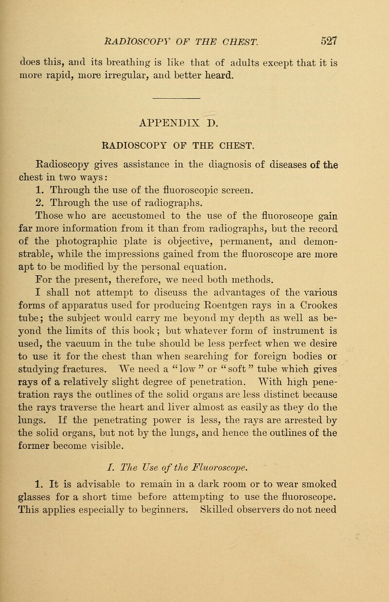 does this, and its breathing is like that of adults except that it is more rapid, more irregular, and better heard. APPENDIX D. RADIOSCOPY OF THE CHEST. Badioscopy gives assistance in the diagnosis of diseases of the chest in two ways: 1. Through the use of the fluoroscopic screen. 2. Through the use of radiographs. Those who are accustomed to the use of the fluoroscope gain far more information from it than from radiographs, but the record of the photographic plate is objective, permanent, and demon- strable, while the impressions gained from the fluoroscope are more apt to be modified by the personal equation. For the present, therefore, we need both methods. I shall not attempt to discuss the advantages of the various forms of apparatus used for producing Eoentgen rays in a Crookes tube; the subject would carry me beyond my depth as well as be- yond the limits of this book; but whatever form of instrument is used, the vacuum in the tube should be less perfect when we desire to use it for the chest than when searching for foreign bodies or studying fractures. We need a low or soft tube which gives rays of a relatively slight degree of penetration. With high pene- tration rays the outlines of the solid organs are less distinct because the rays traverse the heart and liver almost as easily as they do the lungs. If the penetrating power is less, the rays are arrested by the solid organs, but not by the lungs, and hence the outlines of the former become visible. /. The Use of the Fluoroscope. 1. It is advisable to remain in a dark room or to wear smoked glasses for a short time before attempting to use the fluoroscope. This applies especially to beginners. Skilled observers do not need