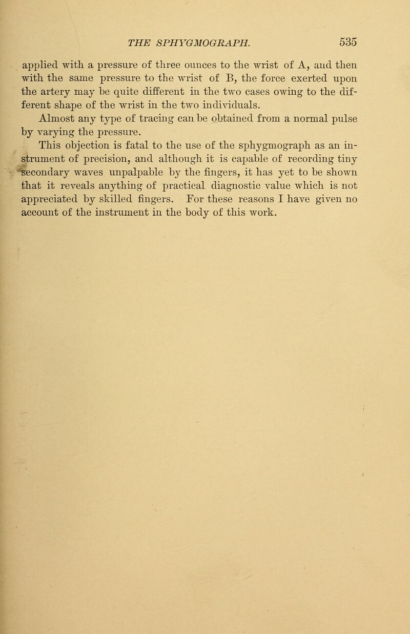 applied with a pressure of three ounces to the wrist of A, and then with the same pressure to the wrist of B, the force exerted upon the artery may be quite different in the two cases owing to the dif- ferent shape of the wrist in the two individuals. Almost any type of tracing can be obtained from a normal pulse by varying the pressure. This objection is fatal to the use of the sphygniograph as an in- strument of precision, and although it is capable of recording tiny '■secondary waves unpalpable by the fingers, it has yet to be shown that it reveals anything of practical diagnostic value which is not appreciated by skilled fingers. For these reasons I have given no account of the instrument in the body of this work.