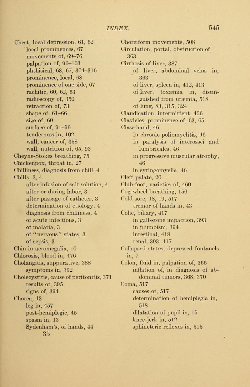 Chest, local depression, 61, 62  local prominences, 67 movements of, 69-76 palpation of, 96-103 phthisical, 63, 67, 304-316 prominence, local, 68 prominence of one side, 67 rachitic, 60, 62, 63 radioscopy of, 350 retraction of, 73 shape of, 61-66 size of, 60 surface of, 91-96 tenderness in, 102 wall, cancer of, 358 wall, nutrition of, 65, 93 Cheyne-Stokes breathing, 75 Chickenpox, throat in, 27 Chilliness, diagnosis from chill, 4 Chills, 3, 4 after infusion of salt solution, 4 after or during labor, 3 after passage of catheter, 3 determination of etiology, 4 diagnosis from chilliness, 4 of acute infections, 3 of malaria, 3 of nervous states, 3 of sepsis, 3 Chin in acromegalia, 10 Chlorosis, blood in, 476 Cholangitis, suppurative, 388 symptoms in, 392 Cholecystitis, cause of peritonitis, 371 results of, 395 signs of, 394 Chorea, 13 leg in, 457 post-hemiplegic, 45 spasm in, 13 Sydenham's, of hands, 44 35 Choreiform movements, 508 Circulation, portal, obstruction of, 363 Cirrhosis of liver, 387 of liver, abdominal veins in, 363 of liver, spleen in, 412, 413 of liver, toxaemia in, distin- guished from uraemia, 518 of lung, 83, 315, 324 Claudication, intermittent, 456 Clavicles, prominence of, 63, 65 Claw-hand, 46 in chronic poliomyelitis, 46 in paralysis of interossei and lumbricales, 46 in progressive muscular atrophy, 46 in syringomyelia, 46 Cleft palate, 20 Club-foot, varieties of, 460 Cog-wheel breathing, 156 Cold sore, 18, 19, 517 tremor of hands in, 43 Colic, biliary, 417 in gall-stone impaction, 393 in plumbism, 394 intestinal, 418 renal, 393, 417 Collapsed states, depressed fontanels in, 7 Colon, fluid in, palpation of, 366 inflation of, in diagnosis of ab- dominal tumors, 368, 370 Coma, 517 causes of, 517 determination of hemiplegia in, 518 dilatation of pupil in, 15 knee-jerk in, 512 sphincteric reflexes in, 515