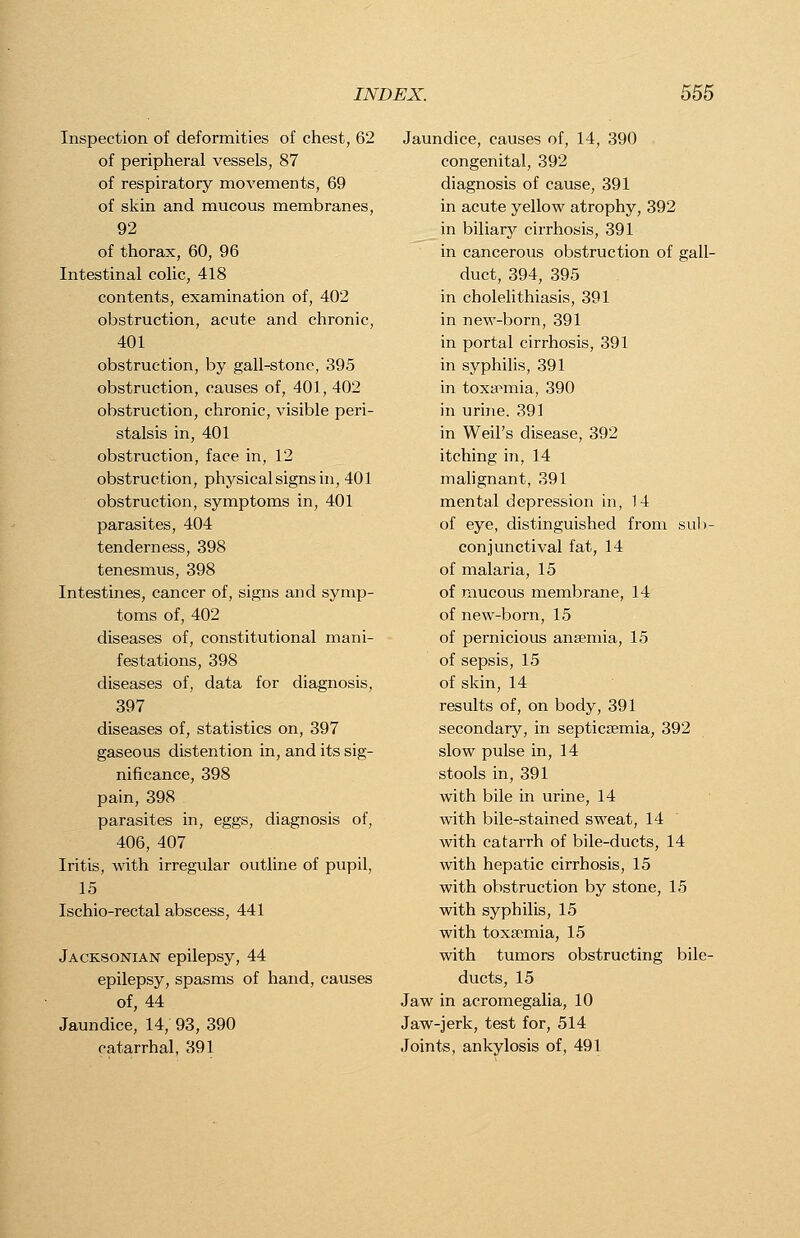 Inspection of deformities of chest, 62 of peripheral vessels, 87 of respiratory movements, 69 of skin and mucous membranes, 92 of thorax, 60, 96 Intestinal colic, 418 contents, examination of, 402 obstruction, acute and chronic, 401 obstruction, by gall-stone, 395 obstruction, causes of, 401, 402 obstruction, chronic, visible peri- stalsis in, 401 obstruction, face in, 12 obstruction, physical signs in, 401 obstruction, symptoms in, 401 parasites, 404 tenderness, 398 tenesmus, 398 Intestines, cancer of, signs and symp- toms of, 402 diseases of, constitutional mani- festations, 398 diseases of, data for diagnosis, 397 diseases of, statistics on, 397 gaseous distention in, and its sig- nificance, 398 pain, 398 parasites in, eggs, diagnosis of, 406, 407 Iritis, with irregular outline of pupil, 15 Ischio-rectal abscess, 441 Jacksonian epilepsy, 44 epilepsy, spasms of hand, causes of, 44 Jaundice, 14, 93, 390 catarrhal, 391 Jaundice, causes of, 14, 390 congenital, 392 diagnosis of cause, 391 in acute yellow atrophy, 392 in biliary cirrhosis, 391 in cancerous obstruction of gall- duct, 394, 395 in cholelithiasis, 391 in new-born, 391 in portal cirrhosis, 391 in syphilis, 391 in toxaemia, 390 in urine. 391 in Weil's disease, 392 itching in, 14 malignant, 391 mental depression in, 14 of eye, distinguished from sub- conjunctival fat, 14 of malaria, 15 of mucous membrane, 14 of new-born, 15 of pernicious anaemia, 15 of sepsis, 15 of skin, 14 results of, on body, 391 secondary, in septicaemia, 392 slow pulse in, 14 stools in, 391 with bile in urine, 14 with bile-stained sweat, 14 with catarrh of bile-ducts, 14 with hepatic cirrhosis, 15 with obstruction by stone, 15 with syphilis, 15 with toxaemia, 15 with tumors obstructing bile- ducts, 15 Jaw in acromegalia, 10 Jaw-jerk, test for, 514 Joints, ankylosis of, 491