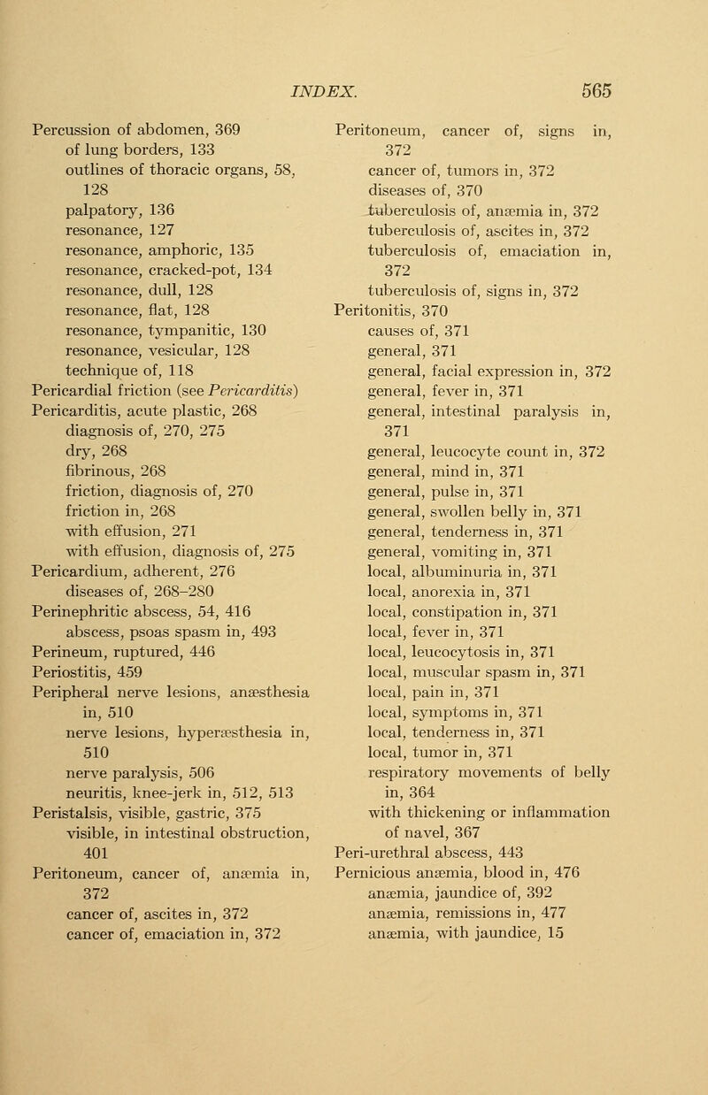 Percussion of abdomen, 369 of lung borders, 133 outlines of thoracic organs, 58, 128 palpatory, 136 resonance, 127 resonance, amphoric, 135 resonance, cracked-pot, 134 resonance, dull, 128 resonance, flat, 128 resonance, tympanitic, 130 resonance, vesicular, 128 technique of, 118 Pericardial friction (see Pericarditis) Pericarditis, acute plastic, 268 diagnosis of, 270, 275 dry, 268 fibrinous, 268 friction, diagnosis of, 270 friction in, 268 with effusion, 271 with effusion, diagnosis of, 275 Pericardium, adherent, 276 diseases of, 268-280 Perinephritic abscess, 54, 416 abscess, psoas spasm in, 493 Perineum, ruptured, 446 Periostitis, 459 Peripheral nerve lesions, anaesthesia in, 510 nerve lesions, hypereesthesia in, 510 nerve paralysis, 506 neuritis, knee-jerk in, 512, 513 Peristalsis, visible, gastric, 375 visible, in intestinal obstruction, 401 Peritoneum, cancer of, anaemia in, 372 cancer of, ascites in, 372 cancer of, emaciation in, 372 Peritoneum, cancer of, signs in, 372 cancer of, tumors in, 372 diseases of, 370 tuberculosis of, anaemia in, 372 tuberculosis of, ascites in, 372 tuberculosis of, emaciation in, 372 tuberculosis of, signs in, 372 Peritonitis, 370 causes of, 371 general, 371 general, facial expression in, 372 general, fever in, 371 general, intestinal paralysis in, 371 general, leucocyte count in, 372 general, mind in, 371 general, pulse in, 371 general, swollen belly in, 371 general, tenderness in, 371 general, vomiting in, 371 local, albuminuria in, 371 local, anorexia in, 371 local, constipation in, 371 local, fever in, 371 local, leucocytosis in, 371 local, muscular spasm in, 371 local, pain in, 371 local, symptoms in, 371 local, tenderness in, 371 local, tumor in, 371 respiratory movements of belly in, 364 with thickening or inflammation of navel, 367 Peri-urethral abscess, 443 Pernicious anaemia, blood in, 476 anaemia, jaundice of, 392 anaemia, remissions in, 477 anaemia, with jaundice, 15