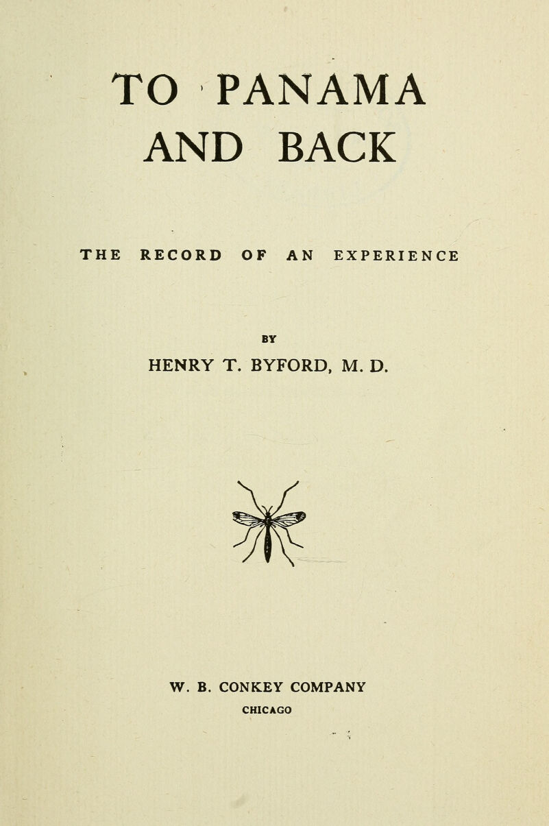 TO PANAMA AND BACK THE RECORD OF AN EXPERIENCE BY HENRY T. BYFORD, M. D. W. B. CONKEY COMPANY CHICAGO