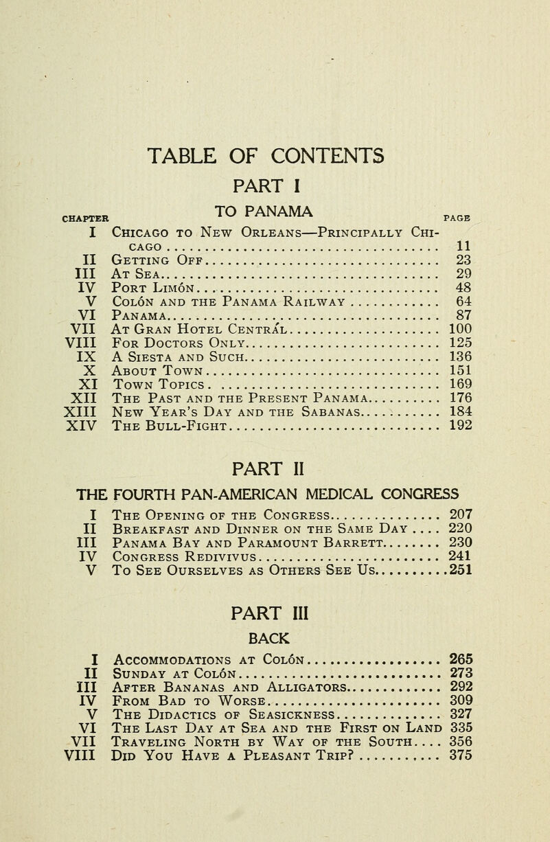 TABLE OF CONTENTS PART I CHAPTER TO PANAMA I Chicago to New Orleans—Principally Chi- cago 11 II Getting Off 23 III At Sea 29 IV Port Limon 48 V Colon and the Panama Railway 64 VI Panama ^ 87 VII At Gran Hotel Central 100 VIII For Doctors Only 125 IX A Siesta and Such 136 X About Town 151 XI Town Topics 169 XII The Past and the Present Panama 176 XIII New Year's Day and the Sabanas 184 XIV The Bull-Fight 192 PART II THE FOURTH PAN-AMERICAN MEDICAL CONGRESS I The Opening of the Congress 207 II Breakfast and Dinner on the Same Day .... 220 III Panama Bay and Paramount Barrett 230 IV Congress Redivivus 241 V To See Ourselves as Others See Us 251 PART III BACK I Accommodations at Colon 265 II Sunday at Colon 273 III After Bananas and Alligators 292 IV From Bad to Worse 309 V The Didactics of Seasickness 327 VI The Last Day at Sea and the First on Land 335 VII Traveling North by Way of the South. ... 356 VIII Did You Have a Pleasant Trip? 375