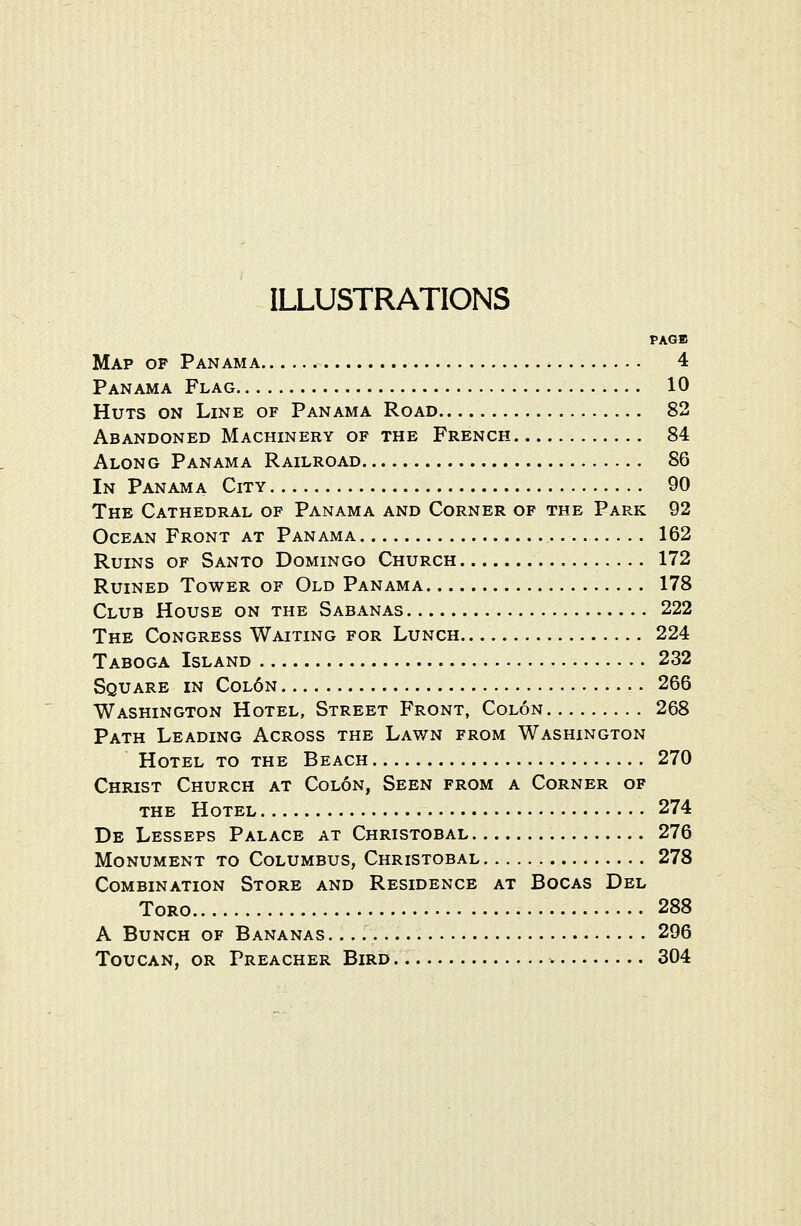 ILLUSTRATIONS PAGE Map op Panama 4 Panama Flag 10 Huts on Line of Panama Road 82 Abandoned Machinery of the French 84 Along Panama Railroad 86 In Panama City 90 The Cathedral of Panama and Corner of the Park 92 Ocean Front at Panama 162 Ruins of Santo Domingo Church 172 Ruined Tower of Old Panama 178 Club House on the Sabanas 222 The Congress Waiting for Lunch 224 Taboga Island 232 Square in Col6n 266 Washington Hotel, Street Front, Colon 268 Path Leading Across the Lawn from Washington Hotel to the Beach 270 Christ Church at Colon, Seen from a Corner of the Hotel 274 De Lessees Palace at Christobal 276 Monument to Columbus, Christobal 278 Combination Store and Residence at Bocas Del Toro 288 A Bunch of Bananas 296 Toucan, or Preacher Bird 304