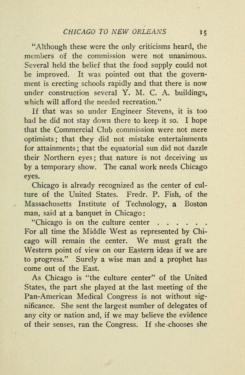 Although these were the only criticisms heard, the members of the commission were not unanimous. Several held the belief that the food supply could not be improved. It v/as pointed out that the govern- ment is erecting schools rapidly and that there is now under construction several Y. M. C. A. buildings, which will afford the needed recreation. If that was so under Engineer Stevens, it is too bad he did not stay down there to keep it so. I hope that the Commercial Club commission were not mere optimists; that they did not mistake entertainments for attainments; that the equatorial sun did not dazzle their Northern eyes; that nature is not deceiving us by a temporary show. The canal work needs Chicago eyes. Chicago is already recognized as the center of cul- ture of the United States. Fredr. P. Fish, of the Massachusetts Institute of Technology, a Boston man, said at a banquet in Chicago: Chicago is on the culture center For all time the Middle West as represented by Chi- cago will remain the center. We must graft the Western point of view on our Eastern ideas if we are to progress. Surely a wise man and a prophet has come out of the East. As Chicago is the culture center of the United States, the part she played at the last meeting of the Pan-American Medical Congress is not without sig- nificance. She sent the largest number of delegates of any city or nation and, if we may believe the evidence of their senses, ran the Congress. If she-chooses she