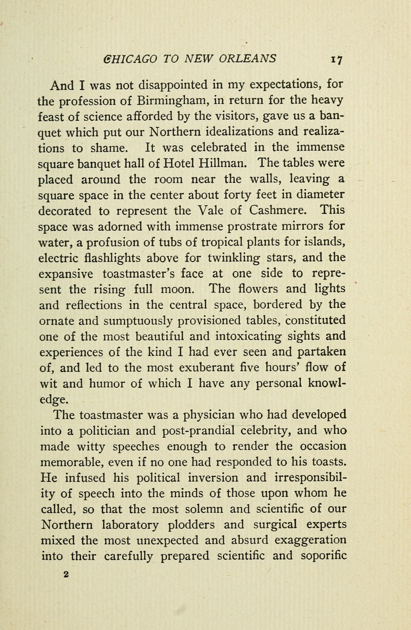 And I was not disappointed in my expectations, for the profession of Birmingham, in return for the heavy feast of science afforded by the visitors, gave us a ban- quet which put our Northern idealizations and reaUza- tions to shame. It was celebrated in the immense square banquet hall of Hotel Hillman. The tables were placed around the room near the walls, leaving a square space in the center about forty feet in diameter decorated to represent the Vale of Cashmere. This space was adorned with immense prostrate mirrors for water, a profusion of tubs of tropical plants for islands, electric flashlights above for twinkling stars, and the expansive toastmaster's face at one side to repre- sent the rising full moon. The flowers and lights and reflections in the central space, bordered by the ornate and sumptuously provisioned tables, constituted one of the most beautiful and intoxicating sights and experiences of the kind I had ever seen and partaken of, and led to the most exuberant five hours' flow of wit and humor of which I have any personal knowl- edge. The toastmaster was a physician who had developed into a politician and post-prandial celebrity, and who made witty speeches enough to render the occasion memorable, even if no one had responded to his toasts. He infused his political inversion and irresponsibil- ity of speech into the minds of those upon whom he called, so that the most solemn and scientific of our Northern laboratory plodders and surgical experts mixed the most unexpected and absurd exaggeration into their carefully prepared scientific and soporific