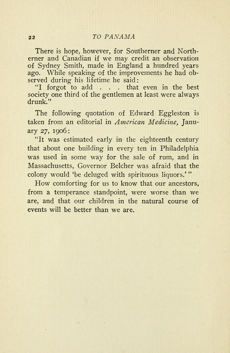 There is hope, however, for Southerner and North- erner and Canadian if we may credit an observation of Sydney Smith, made in England a hundred years ago. While speaking of the improvements he had ob- served during his lifetime he said: I forgot to add . . . that even in the best society one third of the gentlemen at least were always drunk. The following quotation of Edward Eggleston Is taken from an editorial in American Medicine, Janu- ary 27, 1906: ''It was estimated early in the eighteenth century that about one building in every ten in Philadelphia was used in some way for the sale of rum, and in Massachusetts, Governor Belcher was afraid that the colony would 'be deluged with spirituous liquors/  How comforting for us to know that our ancestors, from a temperance standpoint, were worse than we are, and that our children in the natural course of events will be better than we are.