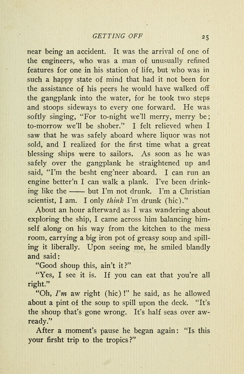 near being an accident. It was the arrival of one of the engineers, who was a man of unusually refined features for one in his station of life, but who was in such a happy state of mind that had it not been for the assistance of his peers he would have walked off the gangplank into the water, for he took two steps and stoops sideways to every one forward. He was softly singing, *'For to-night we'll merry, merry be; to-morrow we'll be shober. I felt relieved when I saw that he was safely aboard where liquor was not sold, and I realized for the first time what a great blessing ships were to sailors. As soon as he was safely over the gangplank he straightened up and said, 'Tm the besht eng'neer aboard. I can run an engine better'n I can walk a plank. I've been drink- ing like the but I'm not drunk. I'm a Christian scientist, I am. I only think I'm drunk (hie). About an hour afterward as I was wandering about exploring the ship, I came across him balancing him- self along on his way from the kitchen to the mess room, carrying a big iron pot of greasy soup and spill- ing it liberally. Upon seeing me, he smiled blandly and said: Good shoup this, ain't it? Yes, I see it is. If you can eat that you're all right. Oh, Fm aw right (hie) ! he said, as he allowed about a pint of the soup to spill upon the deck. It's the shoup that's gone wrong. It's half seas over aw- ready. After a moment's pause he began again: Is this your firsht trip to the tropics?