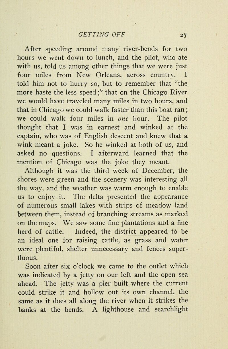 After speeding around many river-bends for two hours we went down to lunch, and the pilot, who ate with us, told us among other things that we were just four miles from New Orleans, across country. I told him not to hurry so, but to remember that **the more haste the less speed; that on the Chicago River we would have traveled many miles in two hours, and that in Chicago we could walk faster than this boat ran; we could walk four miles in one hour. The pilot thought that I was in earnest and winked at the captain, who was of English descent and knew that a wink meant a joke. So he winked at both of us, and asked no questions. I afterward learned that the mention of Chicago was the joke they meant. Although it was the third week of December, the shores were green and the scenery was interesting all the way, and the weather was warm enough to enable us to enjoy it. The delta presented the appearance of numerous small lakes with strips of meadow land between them, instead of branching streams as marked on the maps. We saw some fine plantations and a fine herd of cattle. Indeed, the district appeared to be an ideal one for raising cattle, as grass and water were plentiful, shelter unnecessary and fences super- fluous. Soon after six o'clock we came to the outlet which was indicated by a jetty on our left and the open sea ahead. The jetty was a pier built where the current could strike it and hollow out its own channel, the same as it does all along the river when it strikes the banks at the bends. A lighthouse and searchlight