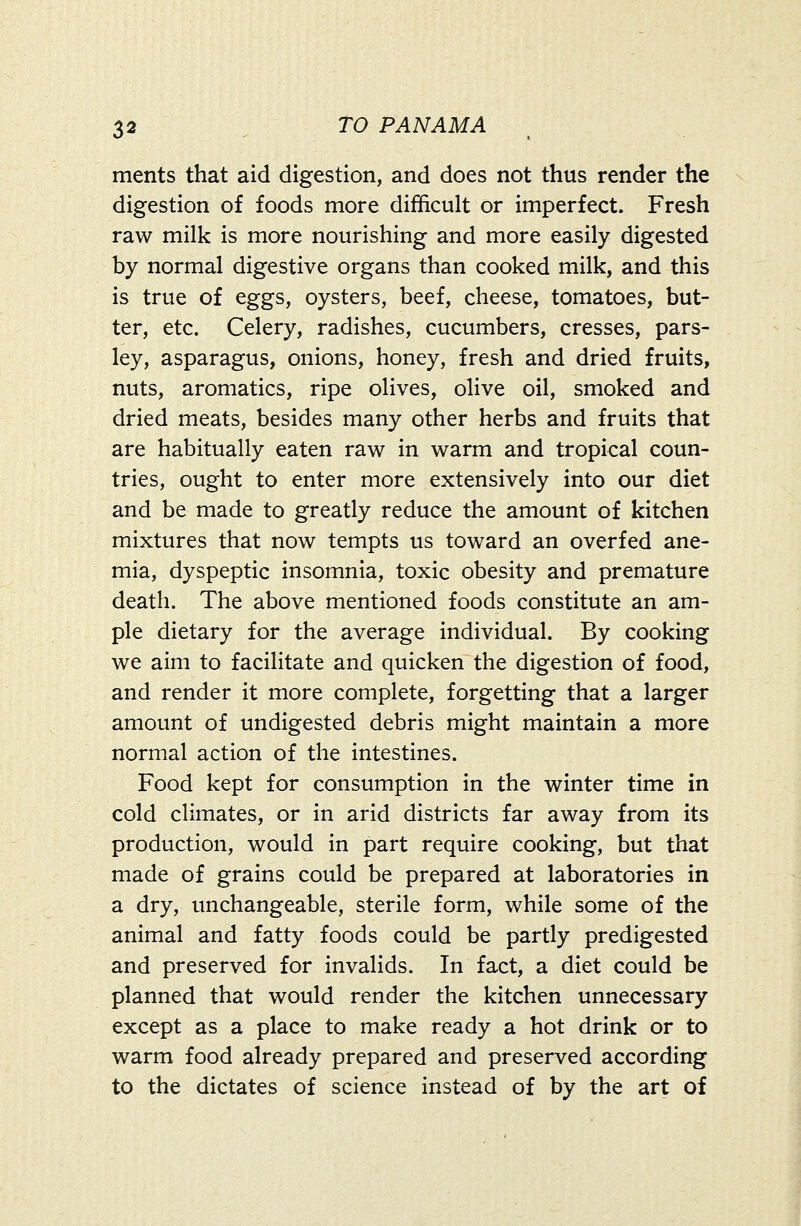 ments that aid digestion, and does not thus render the digestion of foods more difficult or imperfect. Fresh raw milk is more nourishing and more easily digested by normal digestive organs than cooked milk, and this is true of eggs, oysters, beef, cheese, tomatoes, but- ter, etc. Celery, radishes, cucumbers, cresses, pars- ley, asparagus, onions, honey, fresh and dried fruits, nuts, aromatics, ripe olives, olive oil, smoked and dried meats, besides many other herbs and fruits that are habitually eaten raw in warm and tropical coun- tries, ought to enter more extensively into our diet and be made to greatly reduce the amount of kitchen mixtures that now tempts us toward an overfed ane- mia, dyspeptic insomnia, toxic obesity and premature death. The above mentioned foods constitute an am- ple dietary for the average individual. By cooking we aim to facilitate and quicken the digestion of food, and render it more complete, forgetting that a larger amount of undigested debris might maintain a more normal action of the intestines. Food kept for consumption in the winter time in cold climates, or in arid districts far away from its production, would in part require cooking, but that made of grains could be prepared at laboratories in a dry, unchangeable, sterile form, while some of the animal and fatty foods could be partly predigested and preserved for invalids. In fact, a diet could be planned that would render the kitchen unnecessary except as a place to make ready a hot drink or to warm food already prepared and preserved according to the dictates of science instead of by the art of