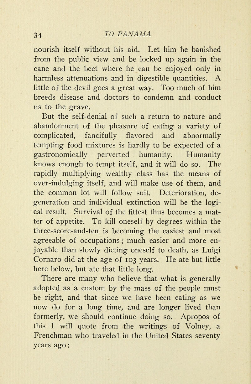 nourish itself without his aid. Let him be banished from the pubHc view and be locked up again in the cane and the beet where he can be enjoyed only in harmless attenuations and in digestible quantities. A little of the devil goes a great way. Too much of him breeds disease and doctors to condemn and conduct us to the grave. But the self-denial of such a return to nature and abandonment of the pleasure of eating a variety of complicated, fancifully flavored and abnormally tempting food mixtures is hardly to be expected of a gastronomically perverted humanity. Humanity knows enough to tempt itself, and it will do so. The rapidly multiplying wealthy class has the means of over-indulging itself, and will make use of them, and the common lot will follow suit. Deterioration, de- generation and individual extinction will be the logi- cal result. Survival of the fittest thus becomes a mat- ter of appetite. To kill oneself by degrees within the three-score-and-ten is becoming the easiest and most agreeable of occupations; much easier and more en- joyable than slowly dieting oneself to death, as Luigi Cornaro did at the age of 103 years. He ate but little here below, but ate that little long. There are many who believe that what is generally adopted as a custom by the mass of the people must be right, and that since we have been eating as we now do for a long time, and are longer lived than formerly, we should continue doing so. Apropos of this I will quote from the writings of Volney, a Frenchman who traveled in the United States seventy years ago: