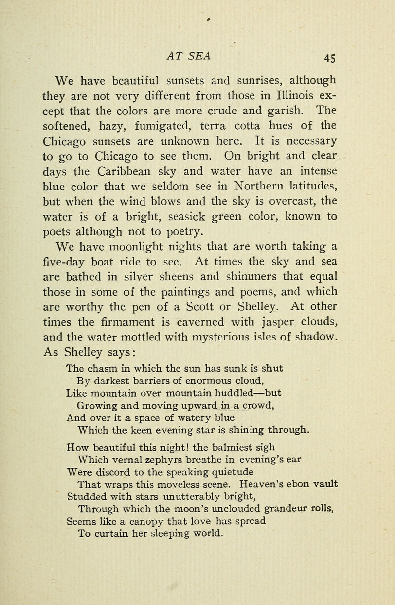 We have beautiful sunsets and sunrises, although they are not very different from those in Illinois ex- cept that the colors are more crude and garish. The softened, hazy, fumigated, terra cotta hues of the Chicago sunsets are unknown here. It is necessary to go to Chicago to see them. On bright and clear days the Caribbean sky and water have an intense blue color that we seldom see in Northern latitudes, but when the wind blows and the sky is overcast, the water is of a bright, seasick green color, known to poets although not to poetry. We have moonlight nights that are worth taking a five-day boat ride to see. At times the sky and sea are bathed in silver sheens and shimmers that equal those in some of the paintings and poems, and which are worthy the pen of a Scott or Shelley. At other times the firmament is caverned with jasper clouds, and the water mottled with mysterious isles of shadow. As Shelley says: The chasm in which the sun has sunk is shut By darkest barriers of enormous cloud, Like mountain over mountain huddled—but Growing and moving upward in a crowd, And over it a space of watery blue Which the keen evening star is shining through. How beautiful this night! the balmiest sigh Which vernal zephyrs breathe in evening's ear Were discord to the speaking quietude That wraps this moveless scene. Heaven's ebon vault Studded with stars unutterably bright, Through which the moon's unclouded grandeur rolls, Seems like a canopy that love has spread To curtain her sleeping world.