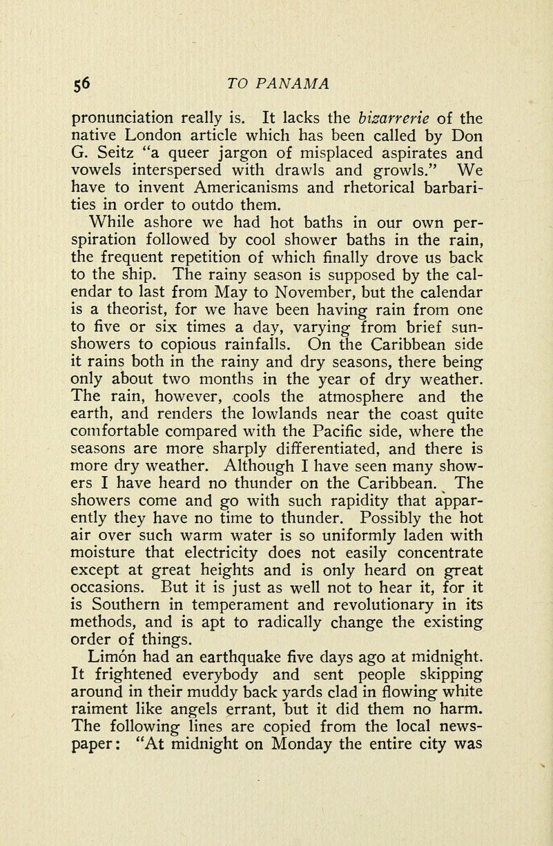 pronunciation really is. It lacks the hizarrerie of the native London article which has been called by Don G. Seitz *'a queer jargon of misplaced aspirates and vowels interspersed with drawls and growls. We have to invent Americanisms and rhetorical barbari- ties in order to outdo them. While ashore we had hot baths in our own per- spiration followed by cool shower baths in the rain, the frequent repetition of which finally drove us back to the ship. The rainy season is supposed by the cal- endar to last from May to November, but the calendar is a theorist, for we have been having rain from one to five or six times a day, varying from brief sun- showers to copious rainfalls. On the Caribbean side it rains both in the rainy and dry seasons, there being only about two months in the year of dry weather. The rain, however, cools the atmosphere and the earth, and renders the lowlands near the coast quite comfortable compared with the Pacific side, where the seasons are more sharply differentiated, and there is more dry weather. Although I have seen many show- ers I have heard no thunder on the Caribbean. The showers come and go with such rapidity that appar- ently they have no time to thunder. Possibly the hot air over such warm water is so uniformly laden with moisture that electricity does not easily concentrate except at great heights and is only heard on great occasions. But it is just as well not to hear it, for it is Southern in temperament and revolutionary in its methods, and is apt to radically change the existing order of things. Limon had an earthquake five days ago at midnight. It frightened everybody and sent people skipping around in their muddy back yards clad in flowing white raiment like angels errant, but it did them no harm. The following lines are copied from the local news- paper: At midnight on Monday the entire city was