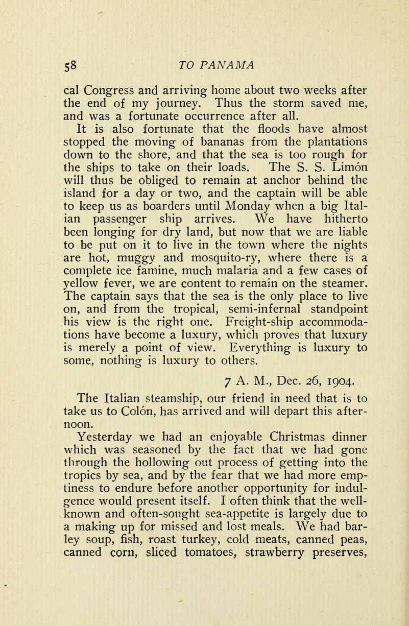 cal Congress and arriving home about two weeks after the end of my journey. Thus the storm saved me, and was a fortunate occurrence after all. It is also fortunate that the floods have almost stopped the moving of bananas from the plantations down to the shore, and that the sea is too rough for the ships to take on their loads. The S. S. Limon will thus be obliged to remain at anchor behind the island for a day or two, and the captain will be able to keep us as boarders until Monday when a big Ital- ian passenger ship arrives. We have hitherto been longing for dry land, but now that we are liable to be put on it to live in the town where the nights are hot, muggy and mosquito-ry, where there is a complete ice famine, much malaria and a few cases of yellow fever, we are content to remain on the steamer. The captain says that the sea is the only place to live on, and from the tropical, semi-infernal standpoint his view is the right one. Freight-ship accommoda- tions have become a luxury, which proves that luxury is merely a point of view. Everything is luxury to some, nothing is luxury to others. 7 A. M., Dec. 26, 1904. The Italian steamship, our friend in need that is to take us to Colon, has arrived and will depart this after- noon. Yesterday we had an enjoyable Christmas dinner which was seasoned by the fact that we had gone through the hollowing out process of getting into the tropics by sea, and by the fear that we had more emp- tiness to endure before another opportunity for indul- gence would present itself. I often think that the well- known and often-sought sea-appetite is largely due to a making up for missed and lost meals. We had bar- ley soup, fish, roast turkey, cold meats, canned peas, canned corn, sliced tomatoes, strawberry preserves.