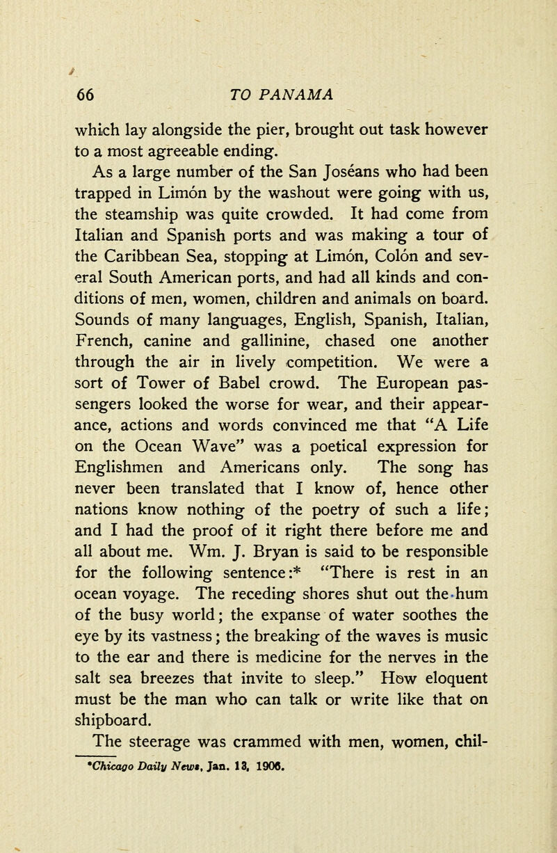 which lay alongside the pier, brought out task however to a most agreeable ending. As a large number of the San Joseans who had been trapped in Limon by the washout were going with us, the steamship was quite crowded. It had come from Italian and Spanish ports and was making a tour of the Caribbean Sea, stopping at Limon, Colon and sev- eral South American ports, and had all kinds and con- ditions of men, women, children and animals on board. Sounds of many languages, English, Spanish, Italian, French, canine and gallinine, chased one another through the air in lively competition. We were a sort of Tower of Babel crowd. The European pas- sengers looked the worse for wear, and their appear- ance, actions and words convinced me that A Life on the Ocean Wave was a poetical expression for Englishmen and Americans only. The song has never been translated that I know of, hence other nations know nothing of the poetry of such a life; and I had the proof of it right there before me and all about me. Wm. J. Bryan is said to be responsible for the following sentence:* There is rest in an ocean voyage. The receding shores shut out the-hum of the busy world; the expanse of water soothes the eye by its vastness; the breaking of the waves is music to the ear and there is medicine for the nerves in the salt sea breezes that invite to sleep. How eloquent must be the man who can talk or write like that on shipboard. The steerage was crammed with men, women, chil- *Chicaoo Daily Newt, Jan. 13, 1906.