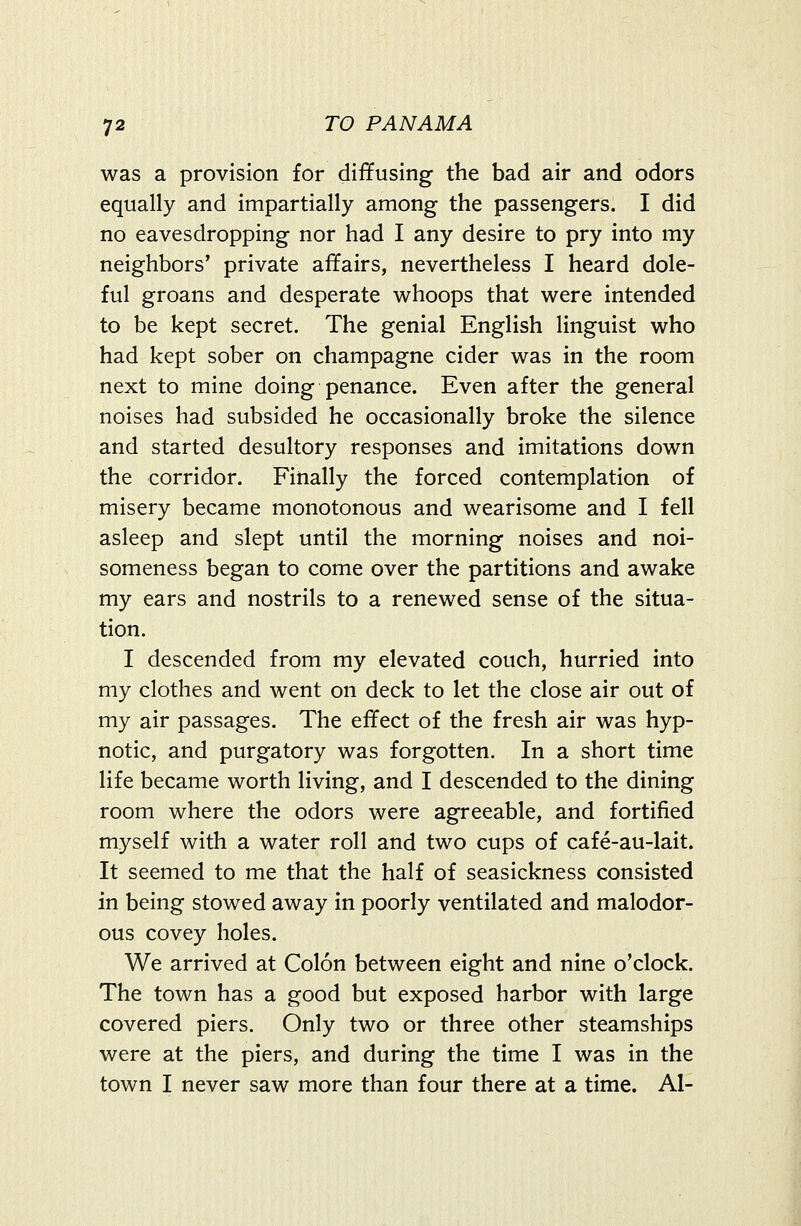 was a provision for diffusing the bad air and odors equally and impartially among the passengers. I did no eavesdropping nor had I any desire to pry into my neighbors' private affairs, nevertheless I heard dole- ful groans and desperate whoops that were intended to be kept secret. The genial English linguist who had kept sober on champagne cider was in the room next to mine doing penance. Even after the general noises had subsided he occasionally broke the silence and started desultory responses and imitations down the corridor. Finally the forced contemplation of misery became monotonous and wearisome and I fell asleep and slept until the morning noises and noi- someness began to come over the partitions and awake my ears and nostrils to a renewed sense of the situa- tion. I descended from my elevated couch, hurried into my clothes and went on deck to let the close air out of my air passages. The effect of the fresh air was hyp- notic, and purgatory was forgotten. In a short time life became worth living, and I descended to the dining room where the odors were agreeable, and fortified myself with a water roll and two cups of cafe-au-lait. It seemed to me that the half of seasickness consisted in being stowed away in poorly ventilated and malodor- ous covey holes. We arrived at Colon between eight and nine o'clock. The town has a good but exposed harbor with large covered piers. Only two or three other steamships were at the piers, and during the time I was in the town I never saw more than four there at a time. Al-