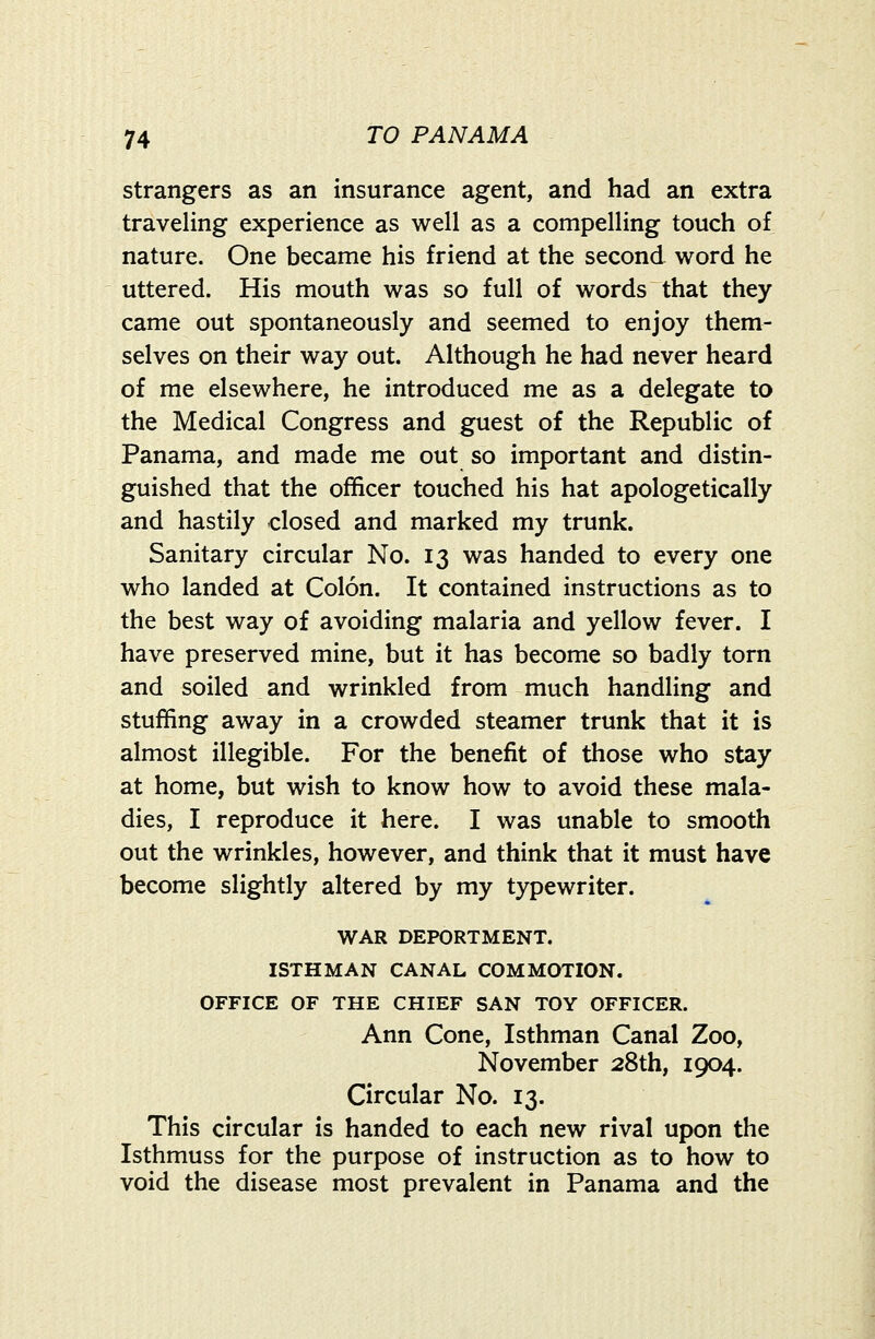 strangers as an insurance agent, and had an extra traveling experience as well as a compelling touch of nature. One became his friend at the second word he uttered. His mouth was so full of words that they came out spontaneously and seemed to enjoy them- selves on their way out. Although he had never heard of me elsewhere, he introduced me as a delegate to the Medical Congress and ^uest of the Republic of Panama, and made me out so important and distin- guished that the officer touched his hat apologetically and hastily closed and marked my trunk. Sanitary circular No. 13 was handed to every one who landed at Colon. It contained instructions as to the best way of avoiding malaria and yellow fever. I have preserved mine, but it has become so badly torn and soiled and wrinkled from much handling and stuffing away in a crowded steamer trunk that it is almost illegible. For the benefit of those who stay at home, but wish to know how to avoid these mala- dies, I reproduce it here. I was unable to smooth out the wrinkles, however, and think that it must have become slightly altered by my typewriter. WAR DEPORTMENT. ISTHMAN CANAL COMMOTION. OFFICE OF THE CHIEF SAN TOY OFFICER. Ann Cone, Isthman Canal Zoo, November 28th, 1904. Circular No. 13. This circular is handed to each new rival upon the Isthmuss for the purpose of instruction as to how to void the disease most prevalent in Panama and the