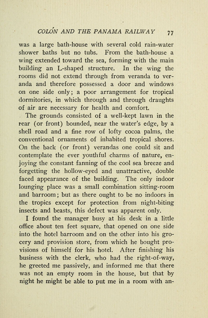 was a large bath-house with several cold rain-water shower baths but no tubs. From the bath-house a wing extended toward the sea, forming with the main building an L-shaped structure. In the wing the rooms did not extend through from veranda to ver- anda and therefore possessed a door and windows on one side only; a poor arrangement for tropical dormitories, in which through and through draughts of air are necessary for health and comfort. , The grounds consisted of a well-kept lawn in the rear (or front) bounded, near the water's edge, by a shell road and a fine row of lofty cocoa palms, the conventional ornaments of inhabited tropical shores. On the back (or front) verandas one could sit and contemplate the ever youthful charms of nature, en- joying the constant fanning of the cool sea breeze and forgetting the hollow-eyed and unattractive, double faced appearance of the building. The only indoor lounging place was a small combination sitting-room and barroom; but as there ought to be no indoors in the tropics except for protection from night-biting insects and beasts, this defect was apparent only. I found the manager busy at his desk in a little office about ten feet square, that opened on one side into the hotel barroom and on the other into his gro- cery and provision store, from which he bought pro- visions of himself for his hotel. After finishing his business with the clerk, who had the right-of-way, he greeted me passively, and informed me that there was not an empty room in the house, but that by night he might be able to put me in a room with an-