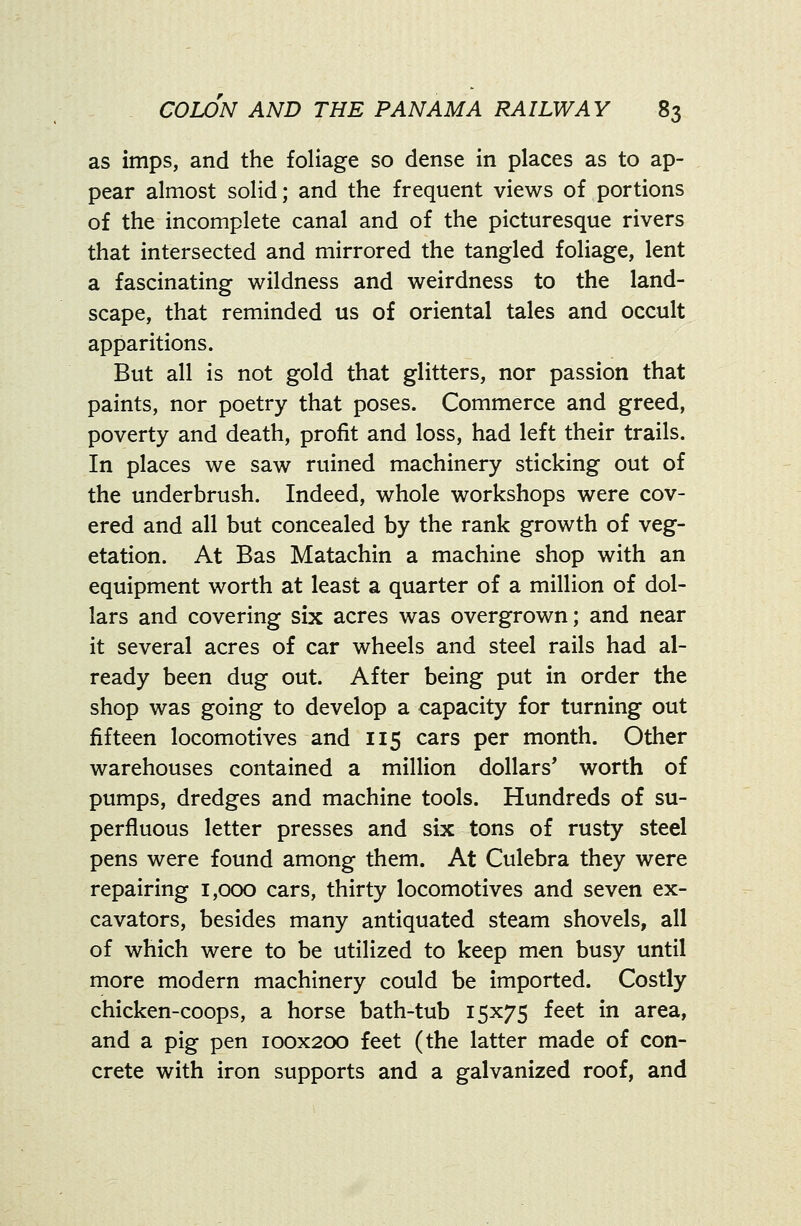 as imps, and the foliage so dense in places as to ap- pear almost solid; and the frequent views of portions of the incomplete canal and of the picturesque rivers that intersected and mirrored the tangled foliage, lent a fascinating wildness and weirdness to the land- scape, that reminded us of oriental tales and occult apparitions. But all is not gold that glitters, nor passion that paints, nor poetry that poses. Commerce and greed, poverty and death, profit and loss, had left their trails. In places we saw ruined machinery sticking out of the underbrush. Indeed, whole workshops were cov- ered and all but concealed by the rank growth of veg- etation. At Bas Matachin a machine shop with an equipment worth at least a quarter of a million of dol- lars and covering six acres was overgrown; and near it several acres of car wheels and steel rails had al- ready been dug out. After being put in order the shop was going to develop a capacity for turning out fifteen locomotives and 115 cars per month. Other warehouses contained a million dollars' worth of pumps, dredges and machine tools. Hundreds of su- perfluous letter presses and six tons of rusty steel pens were found among them. At Culebra they were repairing 1,000 cars, thirty locomotives and seven ex- cavators, besides many antiquated steam shovels, all of which were to be utilized to keep men busy until more modern machinery could be imported. Costly chicken-coops, a horse bath-tub 15x75 feet in area, and a pig pen 100x200 feet (the latter made of con- crete with iron supports and a galvanized roof, and