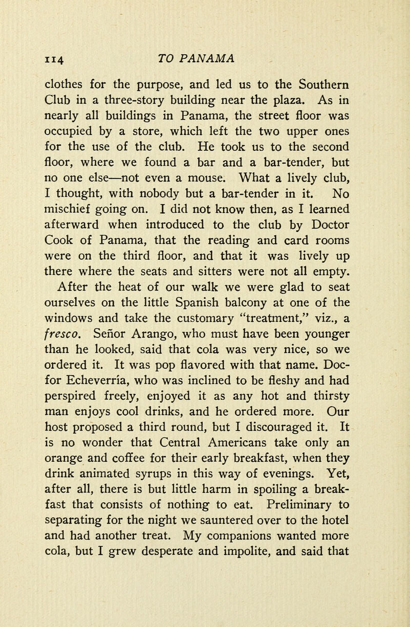 clothes for the purpose, and led us to the Southern Club in a three-story building near the plaza. As in nearly all buildings in Panama, the street floor was occupied by a store, which left the two upper ones for the use of the club. He took us to the second floor, where we found a bar and a bar-tender, but no one else—not even a mouse. What a lively club, I thought, with nobody but a bar-tender in it. No mischief going on. I did not know then, as I learned afterward when introduced to the club by Doctor Cook of Panama, that the reading and card rooms were on the third floor, and that it was lively up there where the seats and sitters were not all empty. After the heat of our walk we were glad to seat ourselves on the little Spanish balcony at one of the windows and take the customary treatment, viz., a fresco, Senor Arango, who must have been younger than he looked, said that cola was very nice, so we ordered it. It was pop flavored with that name. Doc- for Echeverria, who was inclined to be fleshy and had perspired freely, enjoyed it as any hot and thirsty man enjoys cool drinks, and he ordered more. Our host proposed a third round, but I discouraged it. It is no wonder that Central Americans take only an orange and coffee for their early breakfast, when they drink animated syrups in this way of evenings. Yet, after all, there is but little harm in spoiling a break- fast that consists of nothing to eat. Preliminary to separating for the night we sauntered over to the hotel and had another treat. My companions wanted more cola, but I grew desperate and impolite, and said that