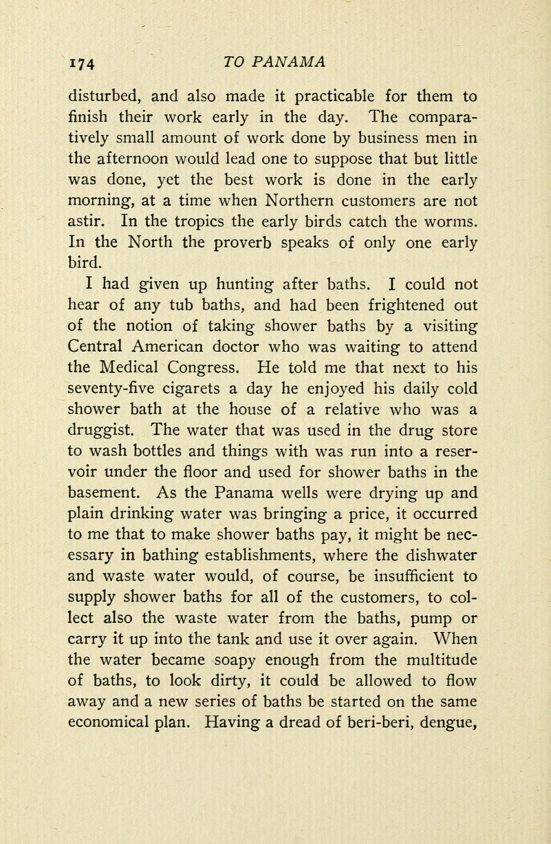 disturbed, and also made it practicable for them to finish their work early in the day. The compara- tively small amount of work done by business men in the afternoon would lead one to suppose that but little was done, yet the best work is done in the early morning, at a time when Northern customers are not astir. In the tropics the early birds catch the worms. In the North the proverb speaks of only one early bird. I had given up hunting after baths. I could not hear of any tub baths, and had been frightened out of the notion of taking shower baths by a visiting Central American doctor who was waiting to attend the Medical Congress. He told me that next to his seventy-five cigarets a day he enjoyed his daily cold shower bath at the house of a relative who was a druggist. The water that was used in the drug store to wash bottles and things with was run into a reser- voir under the floor and used for shower baths in the basement. As the Panama wells were drying up and plain drinking water was bringing a price, it occurred to me that to make shower baths pay, it might be nec- essary in bathing establishments, where the dishwater and waste water would, of course, be insufficient to supply shower baths for all of the customers, to col- lect also the waste water from the baths, pump or carry it up into the tank and use it over again. When the water became soapy enough from the multitude of baths, to look dirty, it could be allowed to flow away and a new series of baths be started on the same economical plan. Having a dread of beri-beri, dengue,