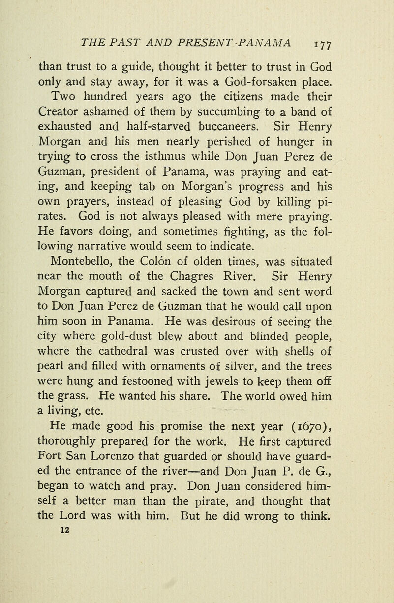 than trust to a guide, thought it better to trust in God only and stay away, for it was a God-forsaken place. Two hundred years ago the citizens made their Creator ashamed of them by succumbing to a band of exhausted and half-starved buccaneers. Sir Henry Morgan and his men nearly perished of hunger in trying to cross the isthmus while Don Juan Perez de Guzman, president of Panama, was praying and eat- ing, and keeping tab on Morgan's progress and his own prayers, instead of pleasing God by killing pi- rates. God is not always pleased with mere praying. He favors doing, and sometimes fighting, as the fol- lowing narrative would seem to indicate. Montebello, the Colon of olden times, was situated near the mouth of the Chagres River. Sir Henry Morgan captured and sacked the town and sent word to Don Juan Perez de Guzman that he would call upon him soon in Panama. He was desirous of seeing the city where gold-dust blew about and blinded people, where the cathedral was crusted over with shells of pearl and filled with ornaments of silver, and the trees were hung and festooned with jewels to keep them oif the grass. He wanted his share. The world owed him a living, etc. He made good his promise the next year (1670), thoroughly prepared for the work. He first captured Fort San Lorenzo that guarded or should have guard- ed the entrance of the river—and Don Juan P. de G., began to watch and pray. Don Juan considered him- self a better man than the pirate, and thought that the Lord was with him. But he did wrong to think. 12