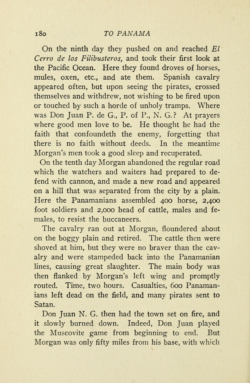 On the ninth day they pushed on and reached El Cerro de los Filibusteros, and took their first look at the Pacific Ocean. Here they found droves of horses, mules, oxen, etc., and ate them. Spanish cavalry appeared often, but upon seeing the pirates, crossed themselves and withdrew, not wishing to be fired upon or touched by such a horde of unholy tramps. Where was Don Juan P. de G., P. of P., N. G. ? At prayers where good men love to be. He thought he had the faith that confoundeth the enemy, forgetting that there is no faith without deeds. In the meantime Morgan's men took a good sleep and recuperated. On the tenth day Morgan abandoned the regular road which the watchers and waiters had prepared to de- fend with cannon, and made a new road and appeared on a hill that was separated from the city by a plain. Here the Panamanians assembled 400 horse, 2,400 foot soldiers and 2,000 head of cattle, males and fe- males, to resist the buccaneers. The cavalry ran out at Morgan, floundered about on the boggy plain and retired. The cattle then were shoved at him, but they were no braver than the cav- alry and were stampeded back into the Panamanian lines, causing great slaughter. The main body was then flanked by Morgan's left wing and promptly routed. Time, two hours. Casualties, 600 Panaman- ians left dead on the field, and many pirates sent to Satan. Don Juan N. G. then had the town set on fire, and it slowly burned down. Indeed, Don Juan played the Muscovite game from beginning to end. But Morgan was only fifty miles from his base, with which