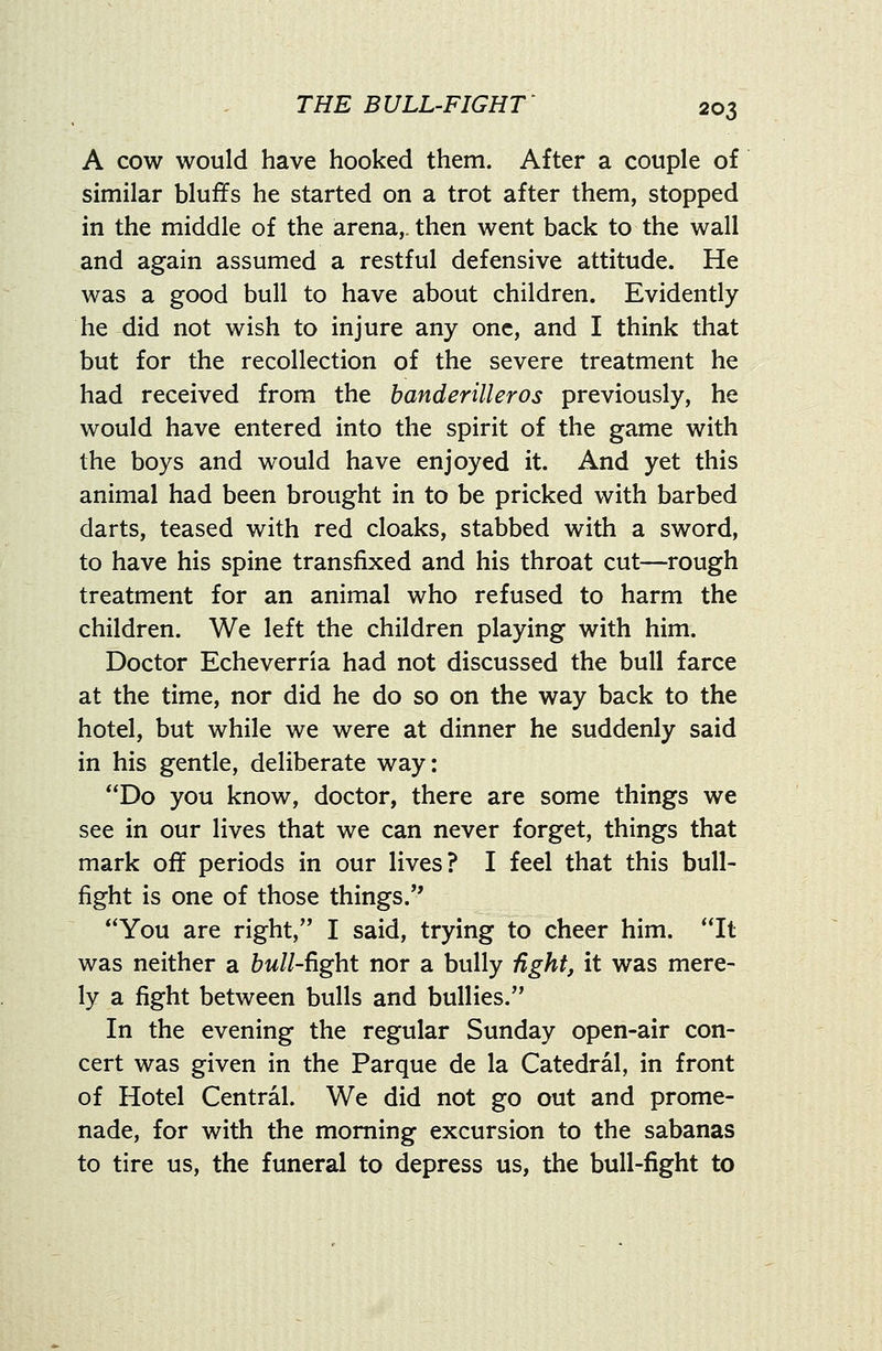 A cow would have hooked them. After a couple of similar bluffs he started on a trot after them, stopped in the middle of the arena,, then went back to the wall and again assumed a restful defensive attitude. He was a good bull to have about children. Evidently he did not wish to injure any one, and I think that but for the recollection of the severe treatment he had received from the handerilleros previously, he would have entered into the spirit of the game with the boys and would have enjoyed it. And yet this animal had been brought in to be pricked with barbed darts, teased with red cloaks, stabbed with a sword, to have his spine transfixed and his throat cut—rough treatment for an animal who refused to harm the children. We left the children playing with him. Doctor Echeverria had not discussed the bull farce at the time, nor did he do so on the way back to the hotel, but while we were at dinner he suddenly said in his gentle, deliberate way: Do you know, doctor, there are some things we see in our lives that we can never forget, things that mark off periods in our lives? I feel that this bull- fight is one of those things. You are right, I said, trying to cheer him. It was neither a &w//-fight nor a bully iight, it was mere- ly a fight between bulls and bullies. In the evening the regular Sunday open-air con- cert was given in the Parque de la Catedral, in front of Hotel Central. We did not go out and prome- nade, for with the morning excursion to the sabanas to tire us, the funeral to depress us, the bull-fight to