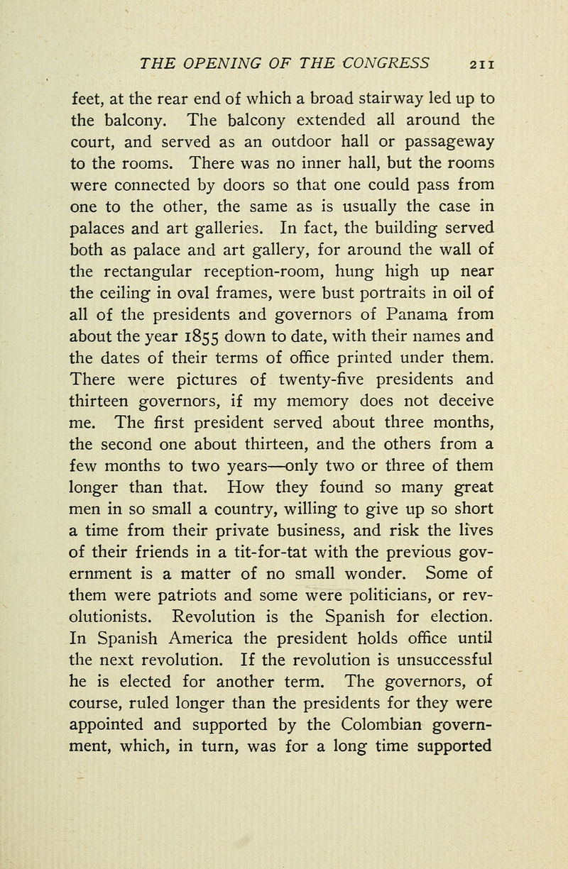 feet, at the rear end of which a broad stairway led up to the balcony. The balcony extended all around the court, and served as an outdoor hall or passageway to the rooms. There was no inner hall, but the rooms were connected by doors so that one could pass from one to the other, the same as is usually the case in palaces and art galleries. In fact, the building served both as palace and art gallery, for around the wall of the rectangular reception-room, hung high up near the ceiling in oval frames, were bust portraits in oil of all of the presidents and governors of Panama from about the year 1855 down to date, with their names and the dates of their terms of office printed under them. There were pictures of twenty-five presidents and thirteen governors, if my memory does not deceive me. The first president served about three months, the second one about thirteen, and the others from a few months to two years—only two or three of them longer than that. How they found so many great men in so small a country, willing to give up so short a time from their private business, and risk the lives of their friends in a tit-for-tat with the previous gov- ernment is a matter of no small wonder. Some of them were patriots and some were politicians, or rev- olutionists. Revolution is the Spanish for election. In Spanish America the president holds office until the next revolution. If the revolution is unsuccessful he is elected for another term. The governors, of course, ruled longer than the presidents for they were appointed and supported by the Colombian govern- ment, which, in turn, was for a long time supported
