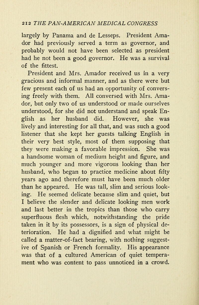 largely by Panama and de Lesseps. President Ama- dor had previously served a term as governor, and probably would not have been selected as president had he not been a good governor. He was a survival of the fittest. President and Mrs. Amador received us in a very gracious and informal manner, and as there were but few present each of us had an opportunity of convers- ing freely with them. All conversed with Mrs. Ama- dor, but only two of us understood or made ourselves understood, for she did not understand and speak En- glish as her husband did. However, she was lively and interesting for all that, and was such a good listener that she kept her guests talking English in their very best style, most of them supposing that they were making a favorable impression. She was a handsome woman of medium height and figure, and much younger and more vigorous looking than her husband, who began to practice medicine about fifty years ago and therefore must have been much older than he appeared. He was tall, slim and serious look- ing. He seemed delicate because slim and quiet, but I believe the slender and delicate looking men work and last better in the tropics than those who carry superfluous flesh which, notwithstanding the pride taken in it by its possessors, is a sign of physical de- terioration. He had a dignified and what might be called a matter-of-fact bearing, with nothing suggest- ive of Spanish or French formality. His appearance was that of a cultured American of quiet tempera- ment who was content to pass unnoticed in a crowd.