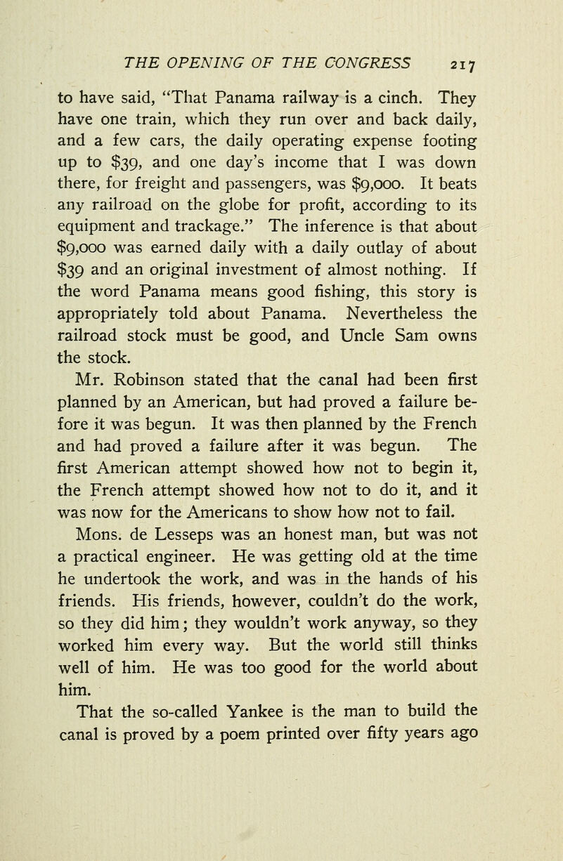 to have said, That Panama railway is a cinch. They have one train, which they run over and back daily, and a few cars, the daily operating expense footing up to $39, and one day's income that I was down there, for freight and passengers, was $9,000. It beats any railroad on the globe for profit, according to its equipment and trackage. The inference is that about $9,000 was earned daily with a daily outlay of about $39 and an original investment of almost nothing. If the word Panama means good fishing, this story is appropriately told about Panama. Nevertheless the railroad stock must be good, and Uncle Sam owns the stock. Mr. Robinson stated that the canal had been first planned by an American, but had proved a failure be- fore it was begun. It was then planned by the French and had proved a failure after it was begun. The first American attempt showed how not to begin it, the French attempt showed how not to do it, and it was now for the Americans to show how not to fail. Mons. de Lesseps was an honest man, but was not a practical engineer. He was getting old at the time he undertook the work, and was in the hands of his friends. His friends, however, couldn't do the work, so they did him; they wouldn't work anyway, so they worked him every way. But the world still thinks well of him. He was too good for the world about him. That the so-called Yankee is the man to huild the canal is proved by a poem printed over fifty years ago