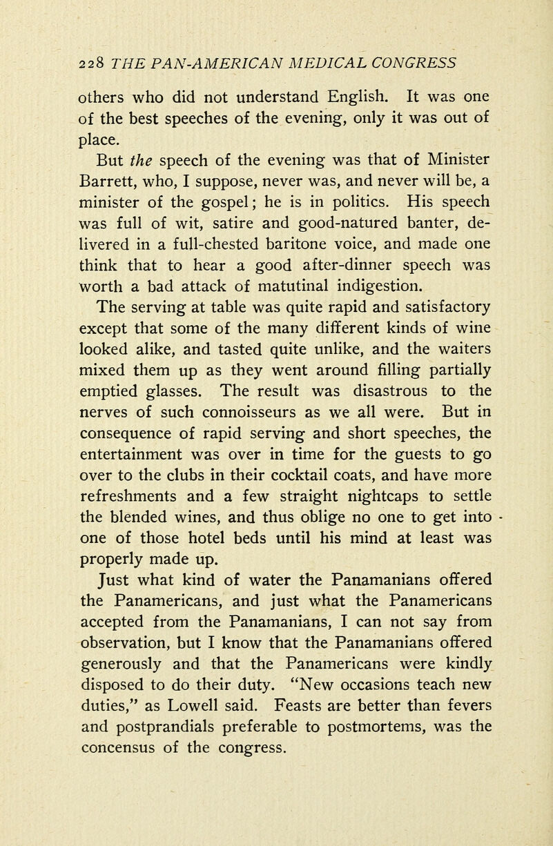others who did not understand EngUsh. It was one of the best speeches of the evening, only it was out of place. But the speech of the evening was that of Minister Barrett, who, I suppose, never was, and never will be, a minister of the gospel; he is in politics. His speech was full of wit, satire and good-natured banter, de- livered in a full-chested baritone voice, and made one think that to hear a good after-dinner speech was worth a bad attack of matutinal indigestion. The serving at table was quite rapid and satisfactory except that some of the many different kinds of wine looked alike, and tasted quite unHke, and the waiters mixed them up as they went around filling partially emptied glasses. The result was disastrous to the nerves of such connoisseurs as we all were. But in consequence of rapid serving and short speeches, the entertainment was over in time for the guests to go over to the clubs in their cocktail coats, and have more refreshments and a few straight nightcaps to settle the blended wines, and thus oblige no one to get into one of those hotel beds until his mind at least was properly made up. Just what kind of water the Panamanians offered the Panamericans, and just what the Panamericans accepted from the Panamanians, I can not say from observation, but I know that the Panamanians offered generously and that the Panamericans were kindly disposed to do their duty. New occasions teach new duties, as Lowell said. Feasts are better than fevers and postprandials preferable to postmortems, was the concensus of the congress.