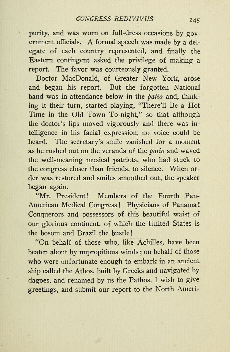 purity, and was worn on full-dress occasions by gov- ernment officials. A formal speech was made by a del- egate of each country represented, and finally the Eastern contingent asked the privilege of making a report. The favor was courteously granted. Doctor MacDonald, of Greater New York, arose and began his report. But the forgotten National band was in attendance below in the patio and, think- ing it their turn, started playing, There'll Be a Hot Time in the Old Town To-night, so that although the doctor's lips moved vigorously and there was in- telligence in his facial expression, no voice could be heard. The secretary's smile vanished for a moment as he rushed out on the veranda of the patio and waved the well-meaning musical patriots, who had stuck to the congress closer than friends, to silence. When or- der was restored and smiles smoothed out, the speaker began again. Mr. President! Members of the Fourth Pan- American Medical Congress! Physicians of Panama! Conquerors and possessors of this beautiful waist of our glorious continent, of which the United States is the bosom and Brazil the bustle! On behalf of those who, like Achilles, have been beaten about by unpropitious winds; on behalf of those who were unfortunate enough to embark in an ancient ship called the Athos, built by Greeks and navigated by dagoes, and renamed by us the Pathos, I wish to give greetings, and submit our report to the North Ameri-