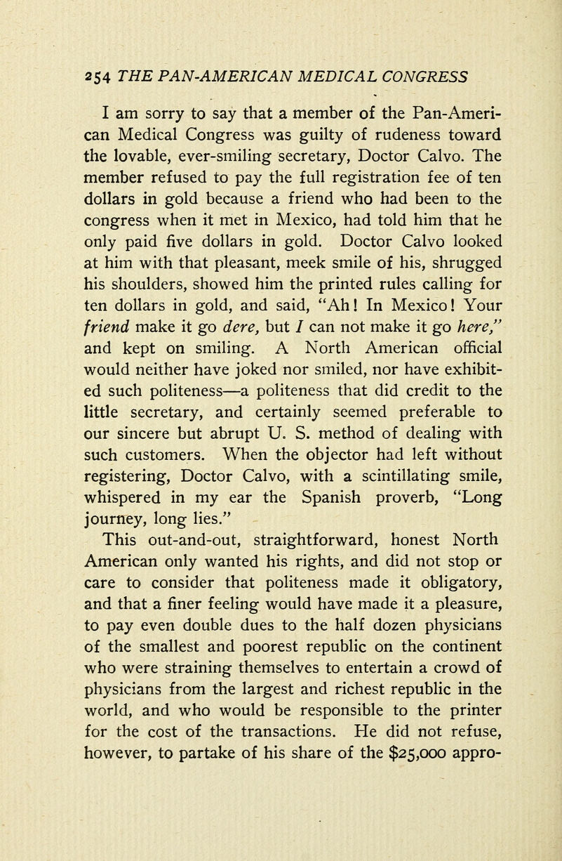 I am sorry to say that a member of the Pan-Ameri- can Medical Congress was guilty of rudeness toward the lovable, ever-smiling secretary, Doctor Calvo. The member refused to pay the full registration fee of ten dollars in gold because a friend who had been to the congress when it met in Mexico, had told him that he only paid live dollars in gold. Doctor Calvo looked at him with that pleasant, meek smile of his, shrugged his shoulders, showed him the printed rules calling for ten dollars in gold, and said, Ah! In Mexico! Your friend make it go dere, but / can not make it go here, and kept on smiling. A North American official would neither have joked nor smiled, nor have exhibit- ed such politeness—a politeness that did credit to the little secretary, and certainly seemed preferable to our sincere but abrupt U. S. method of dealing with such customers. When the objector had left without registering. Doctor Calvo, with a scintillating smile, whispered in my ear the Spanish proverb, Long journey, long lies. This out-and-out, straightforward, honest North American only wanted his rights, and did not stop or care to consider that politeness made it obligatory, and that a finer feeling would have made it a pleasure, to pay even double dues to the half dozen physicians of the smallest and poorest republic on the continent who were straining themselves to entertain a crowd of physicians from the largest and richest republic in the world, and who would be responsible to the printer for the cost of the transactions. He did not refuse, however, to partake of his share of the $25,000 appro-