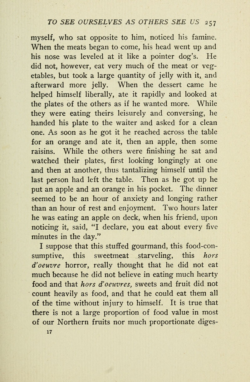 myself, who sat opposite to him, noticed his famine. When the meats began to come, his head went up and his nose was leveled at it like a pointer dog's. He did not, however, eat very much of the meat or veg- etables, but took a large quantity of jelly with it, and afterward more jelly. When the dessert came he helped himself liberally, ate it rapidly and looked at the plates of the others as if he wanted more. While they were eating theirs leisurely and conversing, he handed his plate to the waiter and asked for a clean one. As soon as he got it he reached across the table for an orange and ate it, then an apple, then some raisins. While the others were finishing he sat and watched their plates, first looking longingly at one and then at another, thus tantalizing himself until the last person had left the table. Then as he got up he put an apple and an orange in his pocket. The dinner seemed to be an hour of anxiety and longing rather than an hour of rest and enjoyment. Two hours later he was eating an apple on deck, when his friend, upon noticing it, said, I declare, you eat about every five minutes in the day. I suppose that this stuffed gourmand, this food-con- sumptive, this sweetmeat starveling, this hors d'oeuvre horror, really thought that he did not eat much because he did not believe in eating much hearty food and that hors d'oeuvres, sweets and fruit did not count heavily as food, and that he could eat them all of the time without injury to himself. It is true that there is not a large proportion of food value in most of our Northern fruits nor much proportionate diges- 17